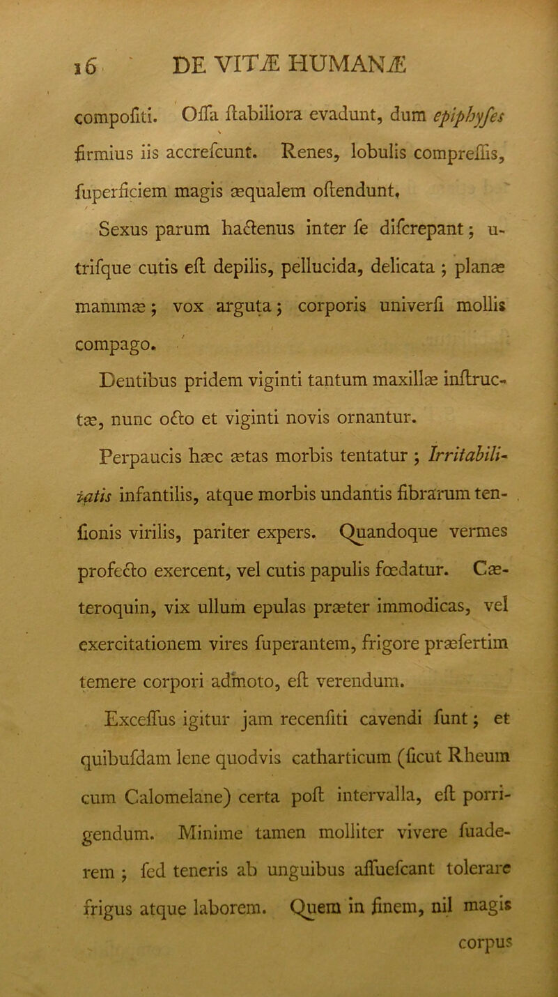 compofiti. Ofla flabiliora evadunt, dum epipbyfes V firmius iis accrefcunt. Renes, lobulis comprefiis, fuperficiem magis sequalem offendunt, / . Sexus parum ha&enus inter fe difcrepant; u- trifque cutis efl depilis, pellucida, delicata ; planas mammas; vox arguta ; corporis univerfi mollis compago. Dentibus pridem viginti tantum maxillas inflruc- tas, nunc o«Tco et viginti novis ornantur. Perpaucis haec astas morbis tentatur ; Irritabili- tatis infantilis, atque morbis undantis fibrarum ten- fionis virilis, pariter expers. Quandoque vermes profecto exercent, vel cutis papulis foedatur. Cas- teroquin, vix ullum epulas praster immodicas, vel exercitationem vires fuperantem, frigore prasfertim temere corpori admoto, eft verendum. Exceffus igitur jam recenfiti cavendi funt; et quibufdam lene quodvis catharticum (ficut Rheum cum Calomelane) certa pofi intervalla, eft porri- gendum. Minime tamen molliter vivere fuade- rem ; fed teneris ab unguibus alfuefcant tolerare frigus atque laborem. Quem in finem, nil magis corpus