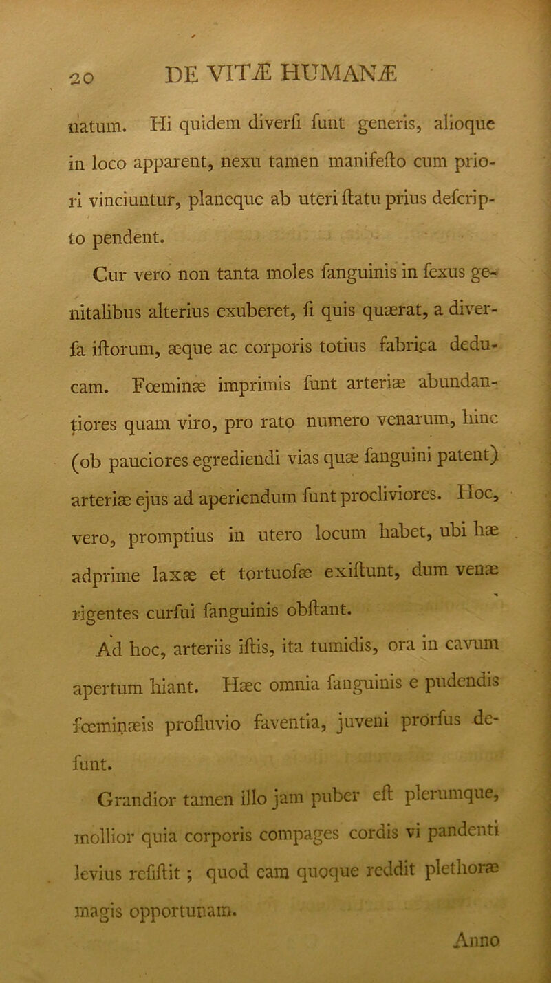 natum. Hi quidem diverfi funt generis, alioque in loco apparent, nexu tamen manifeflo cum prio- ri vinciuntur, planeque ab uteri flatu prius defcrip- to pendent. Cur vero non tanta moles fanguinis in fexus ge- nitalibus alterius exuberet, fi quis quaerat, a diver- fa illorum, aeque ac corporis totius fabri.ca dedu- cam. Foeminae imprimis funt arteriae abundan- tiores quam viro, pro rato numero venarum, bine (ob pauciores egrediendi vias quae fanguini patent) arteriae ejus ad aperiendum funt procliviores. Iioc, vero, promptius in utero locum habet, ubi hae adprime laxae et tortuofae exiflunt, dum venae rigentes curfui fanguinis obflant. Ad hoc, arteriis illis, ita tumidis, ora in cavum apertum hiant. Haec omnia fanguinis e pudendis fceminaeis profluvio faventia, juveni prorfus de- funt. Grandior tamen illo jam puber eft plerumque, mollior quia corporis compages cordis vi pandenti levius refiflit; quod eam quoque reddit plethorae rnagis opportunam. Anno