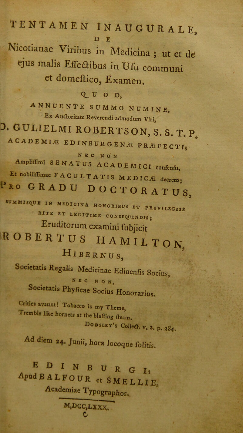 TENTAMEN INAUGUEALE, D E Nicotianae Viribus in Medicina • ut et de ejus malis Effedibus in Ufu communi et domeftico, Examen. / CL u o d, annuente summo numine. Ex Audloritate Reverendi admodum Viri, 3. gulielmi robertson, s. s. t. p. ACADEMI yE EDINBUROENAi PRAi F E CTI; Ampliflirai SENATUS ACADEMICI confectu, Et nobililBmae FACULTATIS MEDICE decreto; Ero GRADU DOCTO RATUS, SUMMISRU E IN MEDICINA HONOEIBtlS „ rite et legitime consequendis; Eruditorum examini fubjicit robertus hamilton, Hibernus, Societatis Regalis Medicinae Edinenfis Socius, Societatis Phylleae Sodus Honorarius. Cntics avaunt! Tobacco is my Thcme, Trcmble like hornets at the blafting fteam. Dodseev-s Colici v,2. p. a84. Ad diem 24. Junii, hora Jocoque foiitis. edinburgi* ApudBALFOUR et SMELLIE, Academiae Typographos. M,DCC,LXXX* C/