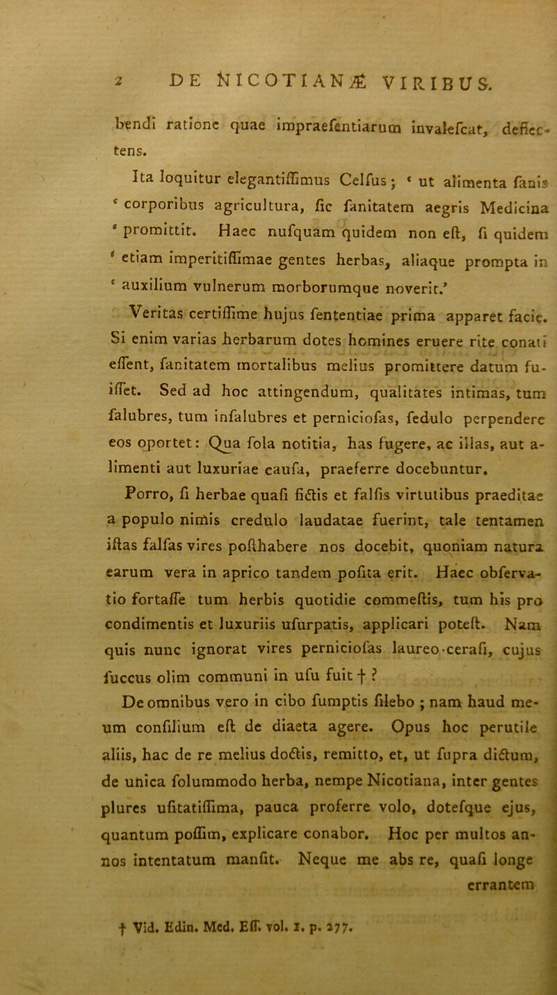 btndi ratione quae impraefentiarum inyalefcar, defiec- tens. Ita loquitur elegantiftimus Celfus; * ut alimenta fanis * corporibus agricultura, fic fanitatem aegris Medicina promittit. Haec nufquam quidem non eft, fi quidem ( etiam imperitifiimae gentes herbas, aliaque prompta in c auxilium vulnerum morbornmque noverit.’ Veritas certiffime hujus fententiae prima apparet facie. Si enim varias herbarum dotes homines eruere rite conati effent, fanitatem mortalibus melius promittere datum fu- iffet. Sed ad hoc attingendum, qualitates intimas, tum falubres, tum infalubres et perniciofas, fedulo perpendere eos oportet: Qua fola notitia, has fugere, ae illas, aut a- limenti aut luxuriae eaufa, praeferre docebuntur. Porro, fi herbae quafi fidtis et falfis virtutibus praeditae a populo nimis credulo laudatae fuerint, tale tentamen iftas falfas vires pofthabere nos docebit, quoniam natura earum vera in aprico tandem pofita erit. Haec obferva- tio fortaffe tum herbis quotidie commeftis, tum his pro condimentis et luxuriis ufurpatis, applicari poteft. Nam quis nunc ignorat vires perniciofas laureo cerafi, cujus luccus olim communi in ufu fuit f ? De omnibus vero in cibo fumptis filebo ; nam haud me- um confilium eft de diaeta agere. Opus hoc perutile aliis, hac de re melius do<ftis, remitto, et, ut fupra diflum, de unica folummodo herba, nempe Nicotiana, inter gentes plures ufitatiflima, pauca proferre volo, dotefque ejus, quantum pollim, explicare conabor. Hoc per multos an- nos intentatum manfit. Neque me abs re, quafi longe errantem f Vid. Edin. Mcd. E1T. yol. I. p. 277.