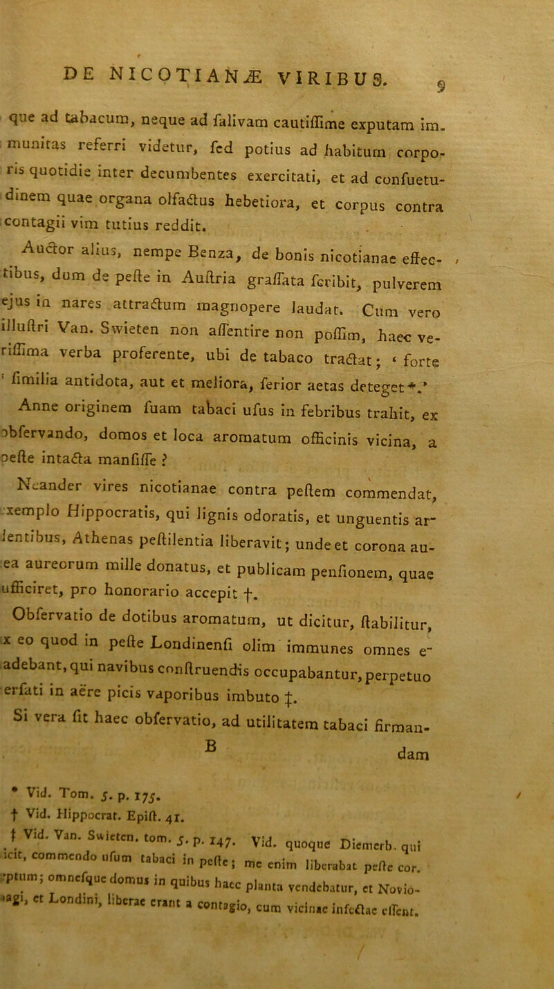 que ad tabacum, neque ad falivam cautiffime exputam im. munitas referri videtur, fcd potius ad habitum corpo- ris quotidie inter decumbentes exercitati, et ad confuetu- dinem quae organa olfaflus hebetiora, et corpus contra contagii vim tutius reddit. _ Aua°r alius» nemPe Benza, de bonis nicotianae effec- tibus, dum de pelle in Auftria graffata fcribit, pulverem ejus in nares attradlum magnopere laudat. Cum vero illuflri Van. Swieten non a/Tentire non poffim, haec ve- riffima verba proferente, ubi de tabaco tradtat; ‘ forte fimilia antidota, aut et meliora, ferior aetas deteget*.’ Anne originem fuam tabaci ufus in febribus trahit, ex obfervando, domos et loca aromatum officinis vicina, a oefte intadla manfi/Te ? Ncander vires nicotianae contra pellem commendat, xempio Hippocratis, qui lignis odoratis, et unguentis ar- ientibus, Athenas pellilentia liberavit; unde et corona au- ea aureorum mille donatus, et publicam penfionem, quae ufficiret, pro honorario accepit •f. Obfervatio de dotibus aromatum, ut dicitur, ftabilitur, x eo quod in pelle Londinenfi olim immunes omnes e- adebant, qui navibus cnnflruendis occupabantur, perpetuo eifati in aere picis vaporibus imbuto Si vera fit haec obfervatio, ad utilitatem tabaci firman- B dam • Vid. Tom. 5. p. 175. f Vid. Hippocrat. Epift. 41. t Vid. Van. Swieten. tom. 5. p. 147, yjj icit, commendo ufum tabaci in pefle; mc er ct Londini, liberae erant a contagio, cum vicinae infcflac clTcot.