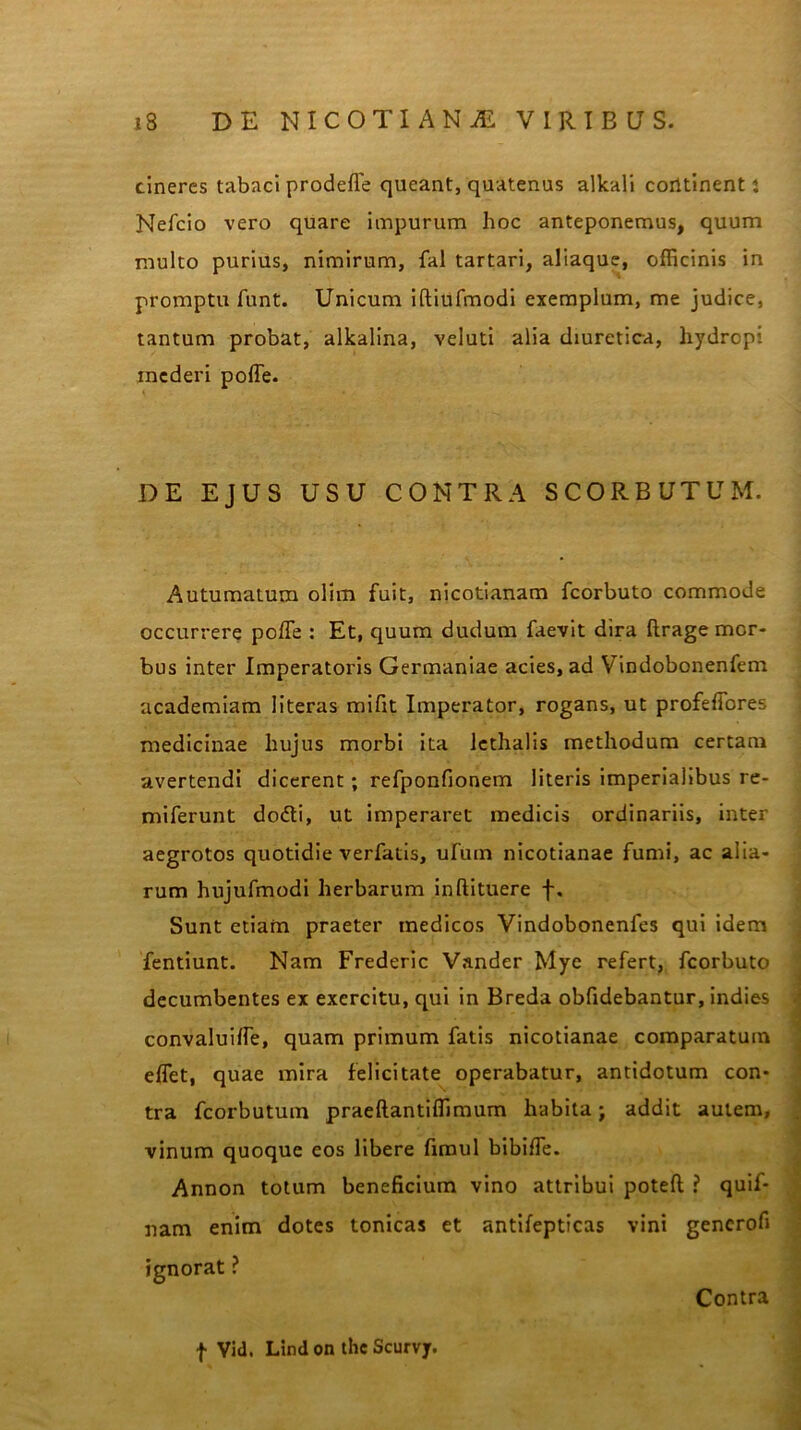 cineres tabaci prodefle queant, quatenus alkali corttinent: Nefcio vero quare impurum hoc anteponemus, quum multo purius, nimirum, fal tartari, aliaque, officinis in promptu funt. Unicum iftiufmodi exemplum, me judice, tantum probat, alkalina, veiuti alia diuretica, hydropi mederi poffe. \ • DE EJUS USU CONTRA SCORBUTUM. Autumatum olim fuit, nicotianam fcorbuto commode occurrere poffe : Et, quum dudum faevit dira ftrage mor- bus inter Imperatoris Germaniae acies, ad Vindobonenfem academiam literas mifit Imperator, rogans, ut profeffores medicinae hujus morbi ita 1 cchalis methodum certam avertendi dicerent; refponfionem literis imperialibus re- miferunt dodti, ut imperaret medicis ordinariis, inter aegrotos quotidie verfatis, ufum nicotianae fumi, ac alia- rum hujufmodi herbarum inftituere f. Sunt etiam praeter medicos Vindobonenfes qui idem fentiunt. Nam Frederic Vander Mye refert, fcorbuto decumbentes ex exercitu, qui in Breda obfidebantur, indies convaluiffe, quam primum fatis nicotianae comparatum effet, quae mira felicitate operabatur, antidotum con- tra fcorbutum praeftantiffimum habita; addit autem, vinum quoque eos libere fimul bibiffe. Annon totum beneficium vino attribui poteft ? quif- nam enim dotes tonicas et antifepticas vini gencrofi ignorat ? Contra f Vid. Lind on the Scurvy.