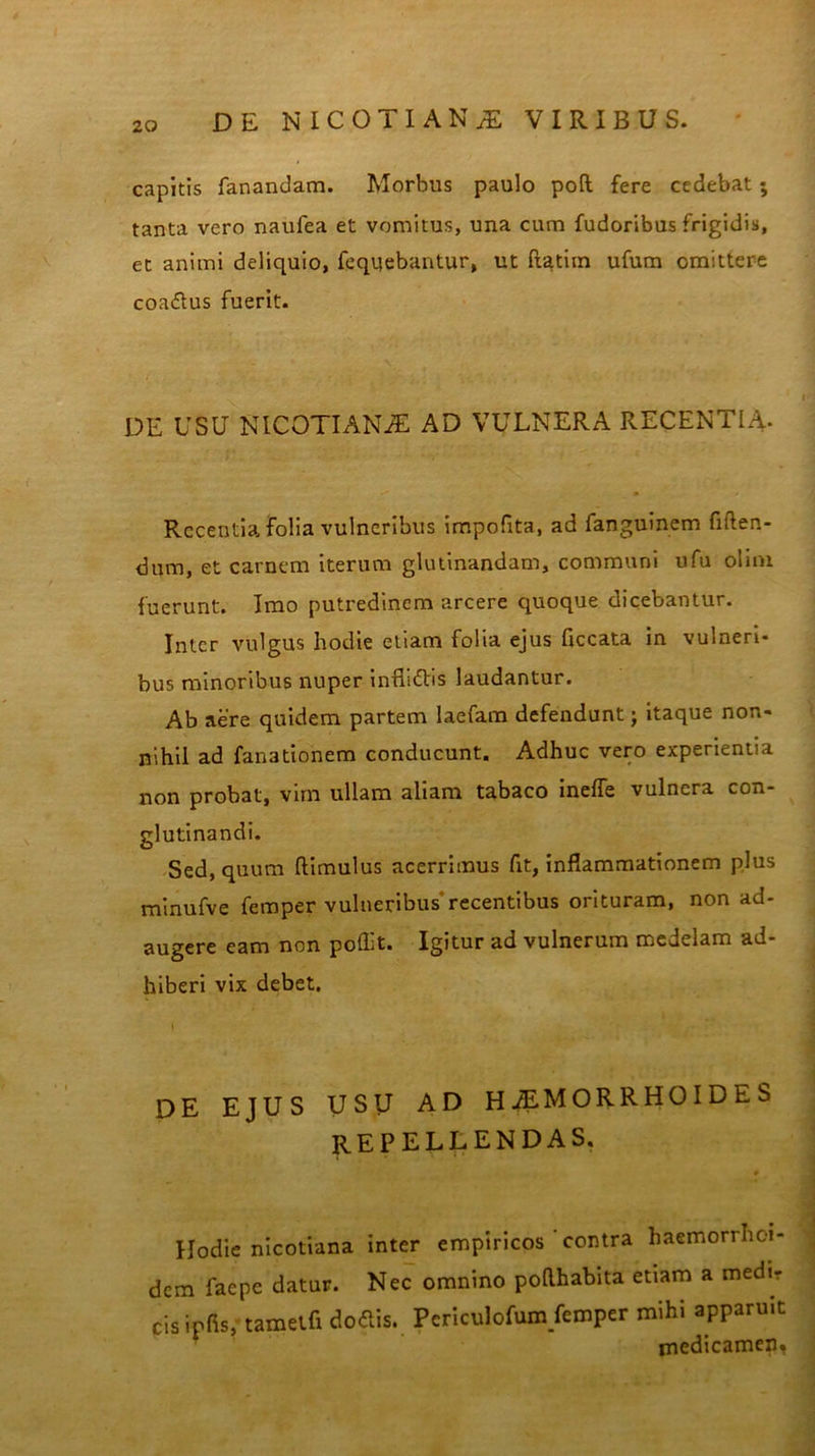 capitis fanandam. Morbus paulo pofl fere cedebat; tanta vero naufea et vomitus, una cum fudoribus frigidis, et animi deliquio, feqqebantur, ut ftatim ufum omittere coa<5tus fuerit. DE USU NICOTIANJE AD VULNERA RECENTIA- Recentia folia vulneribus impolita, ad fanguinem fiften- dum, et carnem iterum glutinandam, communi ufu olim fuerunt. Imo putredinem arcere quoque dicebantur. Inter vulgus hodie etiam folia ejus Hecata in vulneri* bus minoribus nuper inflittis laudantur. Ab aere quidem partem laefam defendunt j itaque non- nihil ad fanationem conducunt. Adhuc vero experientia non probat, vim ullam aliam tabaco ineffe vulnera con- glutinandi. Sed, quum (limulus acerrimus fit, inflammationem plus minufve femper vulneribus' recentibus orituram, non ad- augere eam non poffit. Igitur ad vulnerum medelam ad- hiberi vix debet. DE EJUS USU AD haemorrhoides repellendas. Hodie nicotiana inter empiricos ' contra haemorrhoi- dem faepe datur. Nec omnino pollhabita etiam a medir cisipfis, tamelfi dodis. Periculofum femper mihi apparuit medicamen*