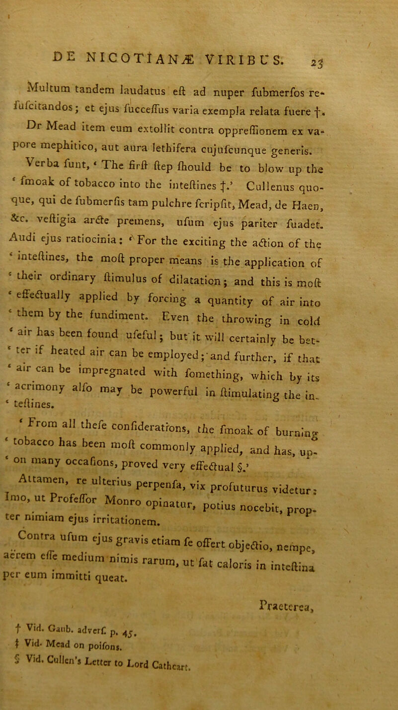 DE NICOTi ANjE VIRIBUS. 23 Multum tandem laudatus eft ad nuper fubmerfos re- fu/citandos; et ejus fucce/Tus varia exempla relata fuere f. Dr Mead item eum extollit contra oppreffionem ex va- pore mephitico, aut aura lethifera cujufcunque generis. Verba funt,« The firft ftep Ihould be to blow up the ‘ fmoak of tobacco into the inteftines J.’ Cullenus quo- que, qui de fubmerfis tam pulchre fcripfit, Mead, de Haen, &c. veftigia ar<fte premens, ufum ejus pariter fuadet. Audi ejus ratiocinia: ‘NFor the exciting the atfion of the ' ,nte^ines> the moft proper means is the application of 'their ordinary ftimulus of dilatation; and this is moft ‘ effeaually appbed by forcing a quantity of air into ‘ them the fundiment. Even the throwing in cold * air has been found ufeful; but it will certainly be bet- ‘ tCr lf heated air can be employed ;'and further, if that ‘ air can be impregnated with fomething, which by its 5 acrimony alfo may be powerful in ftimulating the in * teftines. ‘ From ali thcfe confiderations, the fmoak of burninf • tobacco has been moft commonly appiied, and has, un- ‘ on many occafions, proved very effeftual Attamen, re ulterius perpenfa, vix profutuens videtur: Imo, ut Profeffor Monro opinatur, potius nocebit, prop- ter nimiam ejus irritationem. Contra ufum ejus gravis etiam fe offert objeffio, nempe, aerem effe med.um nimis rarum, urfat caloris in inteftina per eum immitti queat. Praeterea, f Vid. Ganb. adverf. p. 1 Vid* Mead on poifons. S Vid, Cu!len’s Lettcr to hord Cathcart.