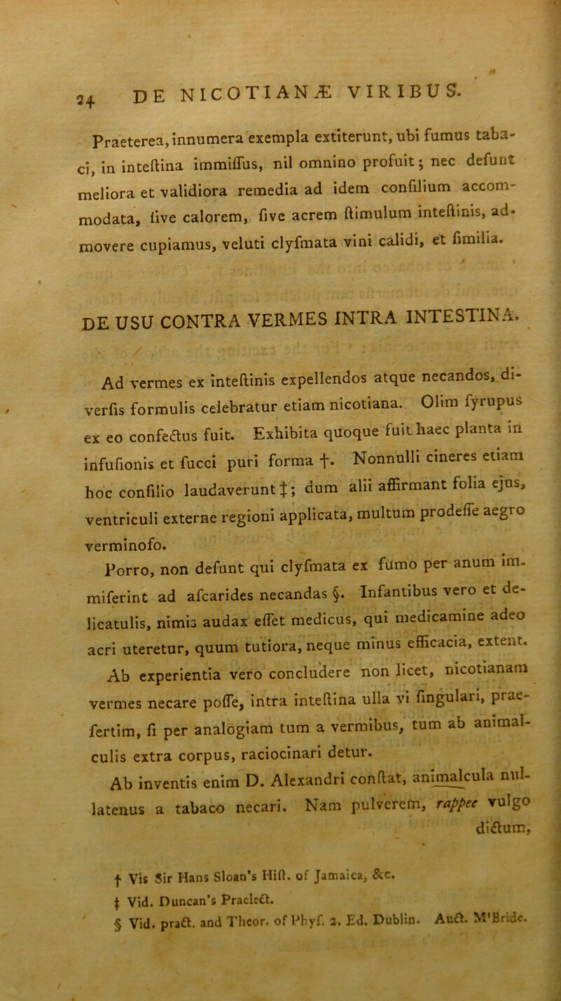 Praeterea, innumera exempla extiterunt, ubi fumus taba- ci, in inteftina immiffus, nil omnino profuit; nec defunt meliora et validiora remedia ad idem confilium accom- modata, live calorem, five acrem ftimulum inteftinis, ad» movere cupiamus, veluti clyfmata vini calidi, et fimilia. de usu contra vermes intra intestina. Ad vermes ex inteftinis expellendos atque necandos, di- verfis formulis celebratur etiam nicotiana. Olim fyrupus ex eo confertus fuit. Exhibita quoque fuit haec planta m infuftonis et fucci puri forma f* Nonnulli cineres etiam hoc confiiio laudaverunt J; dum alii affirmant folia ejus, ventriculi externe regioni applicata, multum prodeffe aegro verminofo. Porro, non defunt qui clyfmata ex fumo per anum im. miferint ad afcarides necandas §. Infantibus vero et de- licatulis, nimis audax effiet medicus, qui medicamine adeo acri uteretur, quum tutiora, neque minus efficacia, extent. Ab experientia vero concludere non licet, nicotianam vermes necare poffie, intra inteftina ulla vi fingulari, piae fertim, fi per analogiam tum a vermibus, tum ab ammal- culis extra corpus, raciocinari detur. Ab inventis enim D. Alexandri conftat, animalcula nul- latenus a tabaco necari. Nam pulverem, rappee vulgo dirtum, f Vis Sir Hans Sloan’s Hift, of Jamaica, &c. | Vid. Duncan’s Pracleft. § Vid. prart. and Thcor. of Pbyf. 2. Ed. Dublin. Auft. M‘Bride.