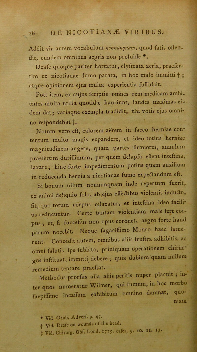 Addit vir autem vocabulum mmiunquain, quod fatis often- dit, eundem omnibus aegris non profuiffe *. Deafe quoque pariter hortatur, clyfmata acria, praefer- tim ex nicotianae fumo parata, in hoc malo immitti f ; atque opinionem ejus multa experientia fuffulcit. Pott item, ex cujus fcriptis omnes rem medicam ambi- entes multa utilia quotidie hauriunt, laudes maximas ei- dem dat; variaque exempla tradidit, ubi votis ejus omni- no refpondebat j;. Notum vero eft, calorem aerem in facco herniae con tentum multo magis expandere, et ideo totius herniae magnitudinem augere, quam partes firmiores, annulum praefertim duriffimum, per quem delapfa efient inteftina, laxare; hinc forte impedimentum potius quam auxilium in reducenda hernia a nicotianae fumo expedandum eft. Si bonum ullum nonnunquam inde repertum fuerit, ex animi deliquio folo, ab^ejus effedibus violentis indudo, fit, quo totum corpus relaxatur, et inteftina ideo facdr us reducuntur. Certe tantam violentiam male fert cor- pus ; et, fi fucceffus non opus coronet, aegro forte haud parum nocebit. Neque fagaciffimo Monro haec latue- runt. Concedit autem, omnibus aliis fruftra adhibitis, ac omni falutis fpe fublata, priufquam operationem chirur- gus inftituat, immitti debere ; quia dubium quam nullum remedium tentare praeftat. Methodus prorfus alia aliis peritis nuper placuit ; in- ter quos numeratur Wilmcr, qui fumum, in hoc morbo faepiffimc incaffum eihibitum omnino damnat, quo- niani • Vid. Gaub. Adverf. p. 47« f Vid. Deafe on wounds of the head, $ Vid. Cliirurg. Obf, Lond. 1775- cafes, 9* «<>• **•