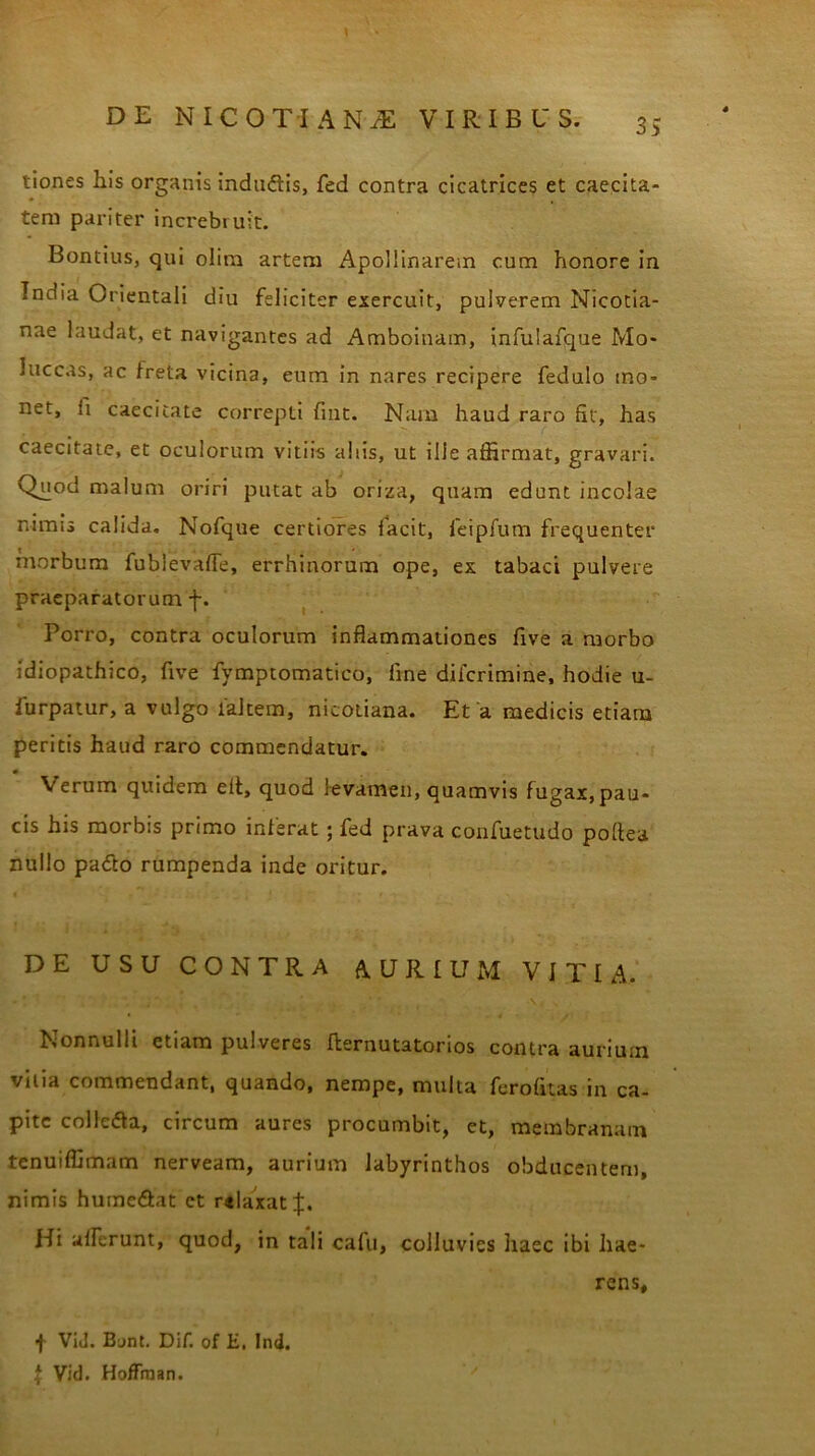 tiones his organis indudtis, fed contra cicatrices et caecita- tem pariter increbruit. Bontius, qui olim artem Apollinarem cum honore in India Orientali diu feliciter exercuit, pulverem Nicotia- nae laudat, et navigantes ad Amboinam, infulafque Mo- luccas, ac freta vicina, eum in nares recipere fedulo mo- net, fi caecitate correpti fint. Nam haud raro fit, has caecitate, et oculorum vitiis aliis, ut ille affirmat, gravari. Chiod malum oriri putat ab oriza, quam edunt incolae nimis calida. Nofque certiores iacit, feipfum frequenter morbum fubievafie, errhinorum ope, ex tabaci pulvere praeparatorum f. Porro, contra oculorum inflammationes five a morbo idiopathico, five fymptomatico, fine dilcrimine, hodie u- iurpatur, a vulgo laltem, nicotiana. Et a medicis etiam peritis haud raro commendatur. * Verum quidem elt, quod levamen, quamvis fugax, pau- cis his morbis primo inferat; fed prava confuetudo pofiea nullo padto rumpenda inde oritur. DE USU CONTRA AURIUM VITIA. Nonnulli etiam pulveres fkernutatonos contra aurium vilia commendant, quando, nempe, multa ferofitas in ca- pite colle&a, circum aures procumbit, et, membranam tenuiffimam nerveam, aurium labyrinthos obducentem, nimis humc&at ct relaxat Hi alferunt, quod, in tali cafu, colluvies haec ibi hae- rens, f ViJ. Bjnt. Dif. of E, Ind. \ Vid. Hoffman.