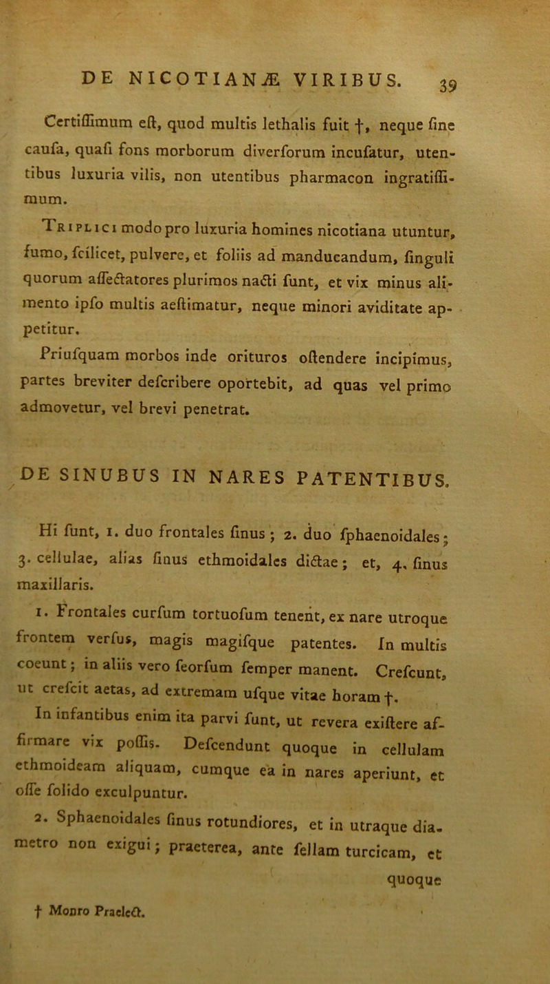 39 Certiflimum eft, quod multis lethalis fuit f, neque fine caufa, quafi fons morborum diverforum incufatur, uten- tibus luxuria vilis, non utentibus pharmacon ingratiffi- raum. Triplici modo pro luxuria homines nicotiana utuntur, fumo, fcilicet, pulvere, et foliis ad manducandum, finguli quorum alfedlatores plurimos na£ti funt, et vix minus ali- mento ipfo multis aeftimatur, neque minori aviditate ap- petitur. Priufquam morbos inde orituros oftendere incipimus, partes breviter defcribere oportebit, ad quas vel primo admovetur, vel brevi penetrat. DE SINUBUS IN NARES PATENTIBUS» Hi funt, i. duo frontales finus ; 2. duo fphaenoidales; 3. cellulae, alias finus ethmoidales didlae; et, 4, finus maxillaris. 1. h rontales curfum tortuofum tenent, ex nare utroque frontem verfus, magis magifque patentes. In multis coeunt; in aliis vero feorfum femper manent. Crefcunt, ut crelcit aetas, ad extremam ufque vitae horam In infantibus enim ita parvi funt, ut revera exiftere af- firmare vix poffis- Defcendunt quoque in cellulam ethmoideam aliquam, cumque ea in nares aperiunt, et olfe folido exculpuntur. 2. Sphaenoidales finus rotundiores, et in utraque dia- metro non exigui; praeterea, ante feliam turcicam, et quoque f Moaro Praeleft.