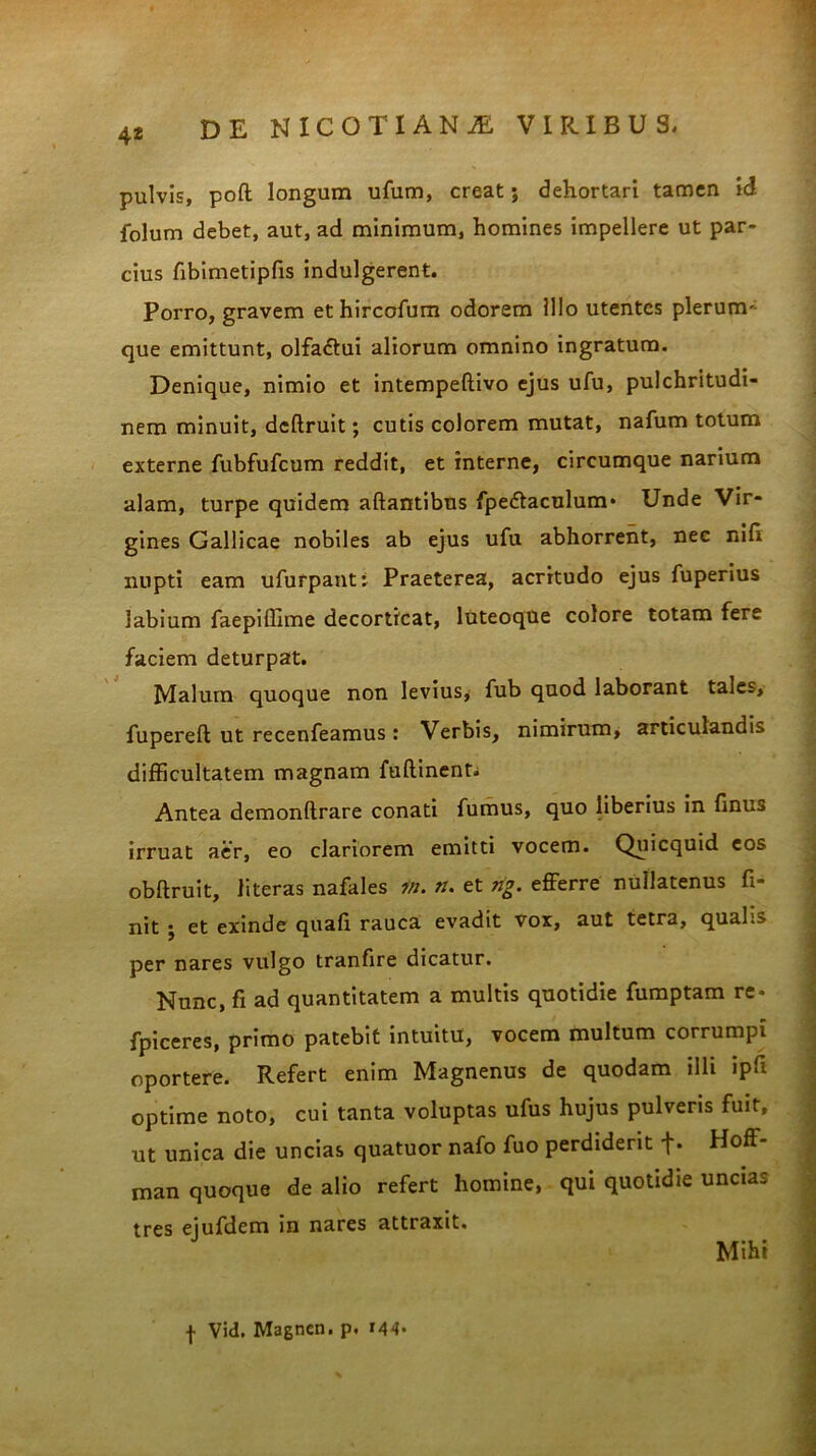 pulvis, poft longum ufum, creat; dehortari tamen id folum debet, aut, ad minimum, homines impellere ut par- cius fibimetipfis indulgerent. Porro, gravem et hircofum odorem Illo utentes plerum- que emittunt, olfa&ui aliorum omnino ingratum. Denique, nimio et intempeftivo ejus ufu, pulchritudi- nem minuit, dcflruit; cutis colorem mutat, nafum totum externe fubfufcum reddit, et interne, circumque narium alam, turpe quidem aftantibus fpe&aculum- Unde Vir- gines Gallicae nobiles ab ejus ufu abhorrent, nec nift nupti eam ufurpanti Praeterea, acritudo ejus fuperius labium faepillime decorticat, luteoque colore totam fere faciem deturpat. Malum quoque non levius, fub quod laborant tales, fupereft ut recenfeamus: Verbis, nimirum, articulandis difficultatem magnam fuftinent; Antea demonftrare conati fumus, quo liberius in finus irruat aer, eo clariorem emitti vocem. Quicquid eos obftruit, literas nafales in. n. et ng. efferre nullatenus fi- nit ; et exinde quafi rauca evadit vox, aut tetra, qualis per nares vulgo tranfire dicatur. Nunc, fi ad quantitatem a multis quotidie fumptam re- fpiceres, primo patebit intuitu, vocem multum corrumpi oportere. Refert enim Magnenus de quodam illi ipfi optime noto, cui tanta voluptas ufus hujus pulveris fuit, ut unica die uncias quatuor nafo fuo perdiderit f. Hoff- man quoque de alio refert homine, qui quotidie uncias tres eiufdem in nares attraxit. Mihi f Vid. Magnen. p. i44-