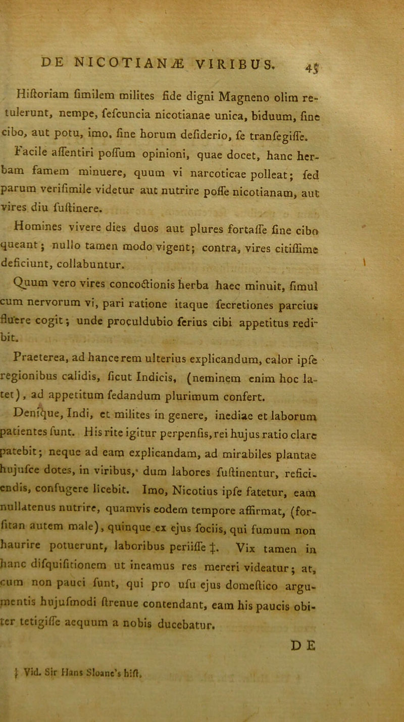 4$ Hiftoriam fimilem milites fide digni Magneno olim re- tulerunt, nempe, fefcuncia nicotianae unica, biduum, fine cibo, aut potu, imo, fine horum defiderio, fe tranfegifle. facile aflentiri pofliim opinioni, quae docet, hanc her- bam famem minuere, quum vi narcoticae polleat; fed parum verifimile videtur aut nutrire poffe nicotianam, aut vires diu fuftinere. Homines vivere dies duos aut plures fortaffe fine cibo queant; nullo tamen modo vigent; contra, vires citiffime deficiunt, collabuntur. 1 Quum vero vires concoctionis herba haec minuit, fimul cum nervorum vi, pari ratione itaque fecretiones parcius tiuere cogit; unde proculdubio ferius cibi appetitus redi- bit. Praeterea, ad hancerem ulterius explicandum, calor ipfe regionibus calidis, ficut Indicis, (neminem enim hoc la- tet), ad appetitum fedandum plurimum confert. Denique, Indi, ct milites in genere, inediae et laborum patientes lunt. His rite igitur perpenfis,rei hujus ratio clare patebit; neque ad eam explicandam, ad mirabiles plantae hujufce dotes, in viribus,- dum labores fuftinentur, refici- endis, confugere licebit. Imo, Nicotius ipfe fatetur, eam nullatenus nutrire, quamvis eodern tempore affirmat, (for- fitan autem male), quinque ex ejus fociis, qui fumum non haurire potuerunt, laboribus periifle i}i. Vix tamen in hanc difquifitionem ut ineamus res mereri videatur; at, cum non pauci funt, qui pro ufu ejus domeftico argu- mentis hujufmodi ftrenue contendant, eam his paucis obi- ter tetigifle aequum a nobis ducebatur. D E \ Vid. Sir Hans S!oane’s hirt.