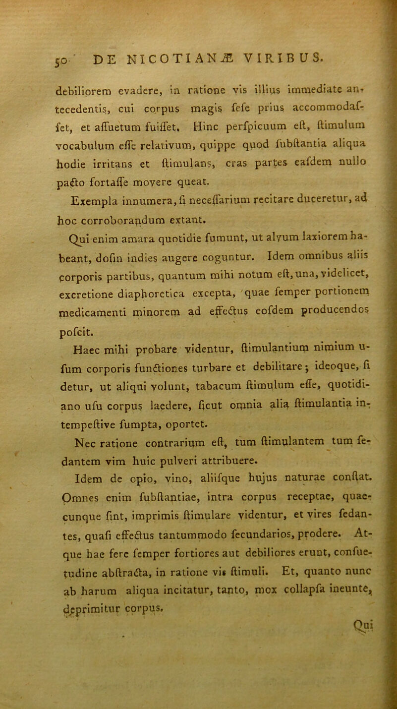 5° debiliorem evadere, in ratione vis illius immediate an- tecedentis, cui corpus magis fefe prius accommodaf- fet, et afluetum fuiflet, Hinc perfpicuum e(l, (limulum vocabulum efle relativum, quippe quod fubftantia aliqua hodie irritans et (limulan?, cras partes eafdem nullo pafto fortalfe movere queat. Exempla innumera, (i neceftarium recitare duceretur, ad hoc corroborandum extant. Qui enim amara quotidie fumunt, ut alyum laxiorem ha- beant, dofin indies augere coguntur. Idem omnibus aliis corporis partibus, quantum mihi notum eft, una, videlicet, excretione diaphoretica excepta, quae femper portionem medicamenti minorem ad effedtus eofdem producendos pofcit. Haec mihi probare videntur, ftimulantium nimium u- fum corporis fun£tiones turbare et debilitare; ideoque, d detur, ut aliqui volunt, tabacum (limulum ede, quotidi- ano ufu corpus laedere, ficut omnia alia (limulantia in- tempeftive fumpta, oportet. Nec ratione contrarium eft, tum (limulantem tum fe- dantem vim huic pulveri attribuere. Idem de opio, vino, aliifque hujus naturae condat. Omnes enim fubftantiae, intra corpus receptae, quae- cunque fint, imprimis (limulare videntur, et vires fedan- tes, quafi effcflus tantummodo fecundarios, prodere. At- que hae fere femper fortiores aut debiliores erunt, confue- tudine abftradta, in ratione vi* (limuli. Et, quanto nunc ab harum aliqua incitatur, tanto, mox collapfa ineunte, deprimitur corpus. Qu1