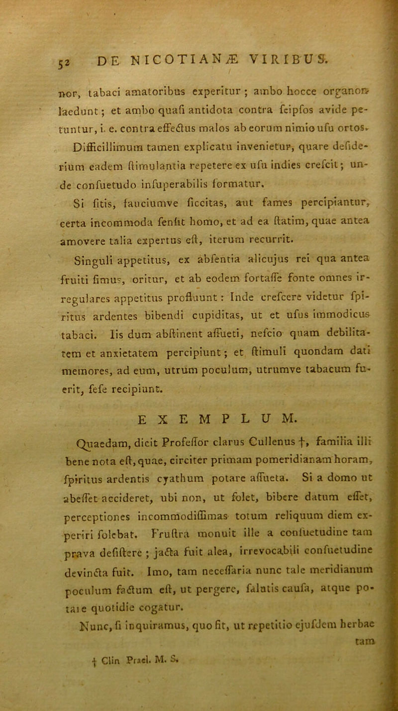 ivor, tabaci amatoribus experitur ; ambo hocce organon- laedunt; et ambo quali antidota contra feipfos avide pe- tuntur, i. e. contra effedus malos ab eorum nimio ufu ortos. Difficillimum tamen explicatu invenietur, quare defide- rium eadem ftimula.ntia repetere ex ufu indies crefcit; un- de confuetudo infuperabilis formatur. Si fitis, fauciumve ficcitas, aut fames percipiantur, certa incommoda fenht homo, et ad ea ftatim, quae antea amovere talia expertus eft, iterum recurrit. Singuli appetitus, ex abfentia alicujus rei qua antea fruiti fimus, oritur, et ab eodem fortafle fonte omnes ir- regulares appetitus profluunt: Inde crefcere videtur fpi- ritus ardentes bibendi cupiditas, ut et ufus immodicus tabaci, lis dum abftinent affiieti, nefcio quam debilita- tem et anxietatem percipiunt; et ftimuli quondam dati memores, ad eum, utrum poculum, utrumve tabacum fu- erit, fefe recipiunt. EXEMPLUM. Quaedam, dicit Profeftor clarus Cullenus f, familia ilii bene nota eft,quae, circiter primam pomeridianam horam, fpiritus ardentis cyathum potare aftueta. Si a domo ut abeftet accideret, ubi non, ut folet, bibere datum effet, perceptiones incommodiffimas totum reliquum diem ex- periri folebat. Fruftra monuit ille a coniuetudine tam prava defiftere ; ja<fta fuit alea, irrevocabili eonfuetudine devindla fuit. Imo, tam neceflaria nunc tale meridianum poculum fadtum eft, ut pergere, falutis caufa, atque po- taie quotidie cogatur. Kunc, fi inquiramus, quo fit, ut repetitio ejufdem herbae ] CHn Pracl. M. S. tam