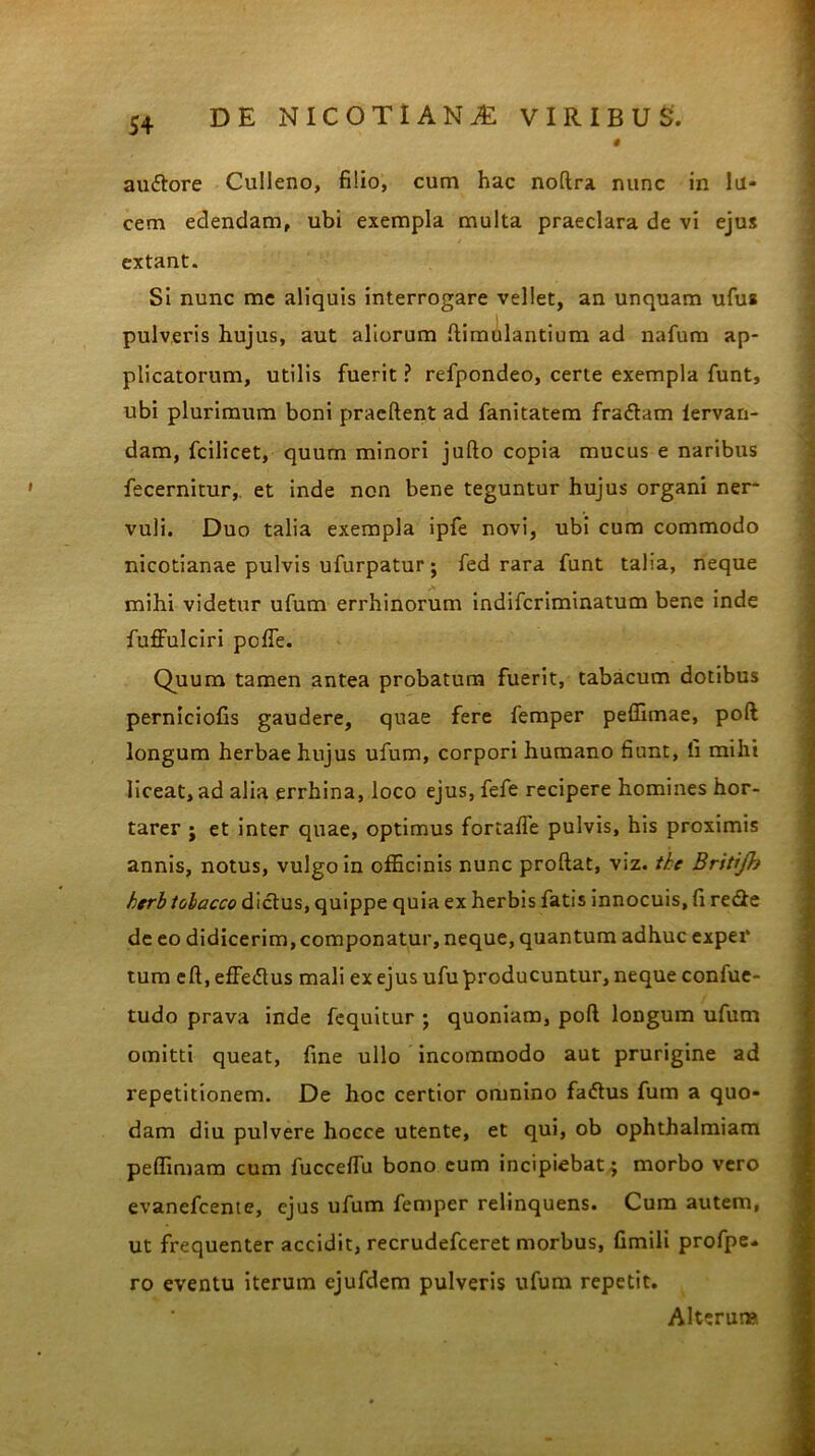 # amftore Culleno, filio, cum hac noftra nunc in lu- cem edendam, ubi exempla multa praeclara de vi ejus extant. Si nunc me aliquis interrogare vellet, an unquam ufua pulveris hujus, aut aliorum ftimulantium ad nafum ap- plicatorum, utilis fuerit ? refpondeo, certe exempla funt, ubi plurimum boni praeftent ad fanitatem fradtam fervan- dam, fcilicet, quum minori jufto copia mucus e naribus fecernitur, et inde non bene teguntur hujus organi ner- vuli. Duo talia exempla ipfe novi, ubi cum commodo nicotianae pulvis ufurpatur; fed rara funt taba, neque mihi videtur ufum errhinorum indifcriminatum bene inde fuffulciri poffe. Q^uum tamen antea probatum fuerit, tabacum dotibus perniciofis gaudere, quae fere femper peffimae, poft longum herbae hujus ufum, corpori humano fiunt, ii mihi liceat, ad alia errhina, loco ejus, fefe recipere homines hor- tarer ; et inter quae, optimus fortaffe pulvis, his proximis annis, notus, vulgo in officinis nunc proflat, Viz. tke Britijh herb tobacco dictus, quippe quia ex herbis fatis innocuis, fi re&e de eo didicerim, componatur, neque, quantum adhuc exper tum eft, effe&us mali ex ejus ufu producuntur, neque confue- tudo prava inde fequitur ; quoniam, poft longum ufum omitti queat, fine ullo incommodo aut prurigine ad repetitionem. De hoc certior omnino fadtus fum a quo- dam diu pulvere hoece utente, et qui, ob ophthalmiam peffimam cum fucceffu bono eum incipiebat $ morbo vero evanefcente, ejus ufum femper relinquens. Cum autem, ut frequenter accidit, recrudefceret morbus, fimili profpe- ro eventu iterum ejufdem pulveris ufum repetit. Alterum