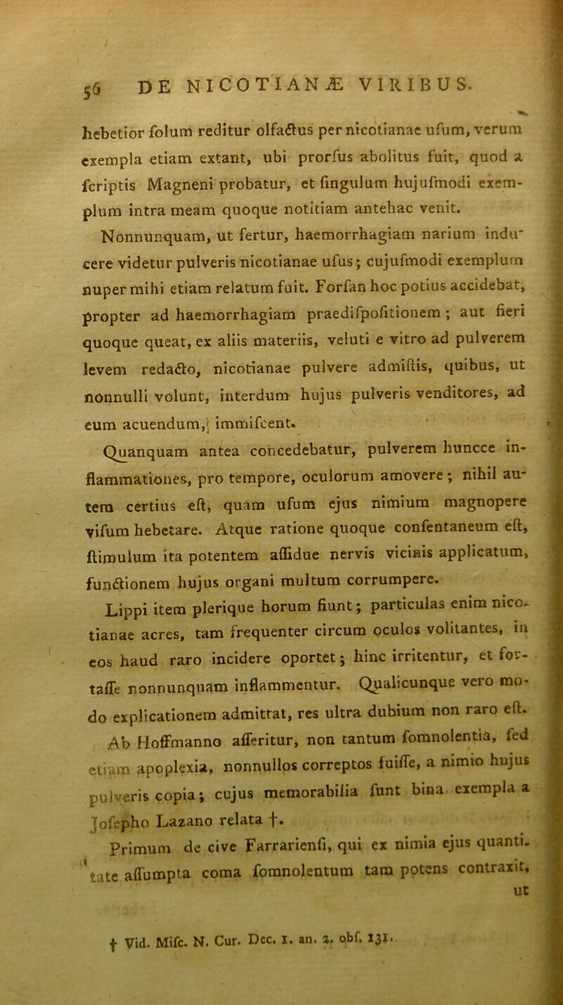 hebetior folum reditur olfatfus per nicotianae ufum, verum exempla etiam extant, ubi prorfus abolitus fuit, quod a fcriptis Magneni probatur, et fingulum hujufmodi exem- plum intra meam quoque notitiam antehac venit. Nonnunquam, ut fertur, haemorrhagiam narium indu cere videtur pulveris nicotianae ufus; cujufmodi exemplum nuper mihi etiam relatum fuit. Forfanhoc potius accidebat, propter ad haemorrhagiam praedifpofitionem ; aut fieri quoque queat, ex aliis materiis, veluti e vitro ad pulverem levem reda£to, nicotianae pulvere admiftis, quibus, ut nonnulli volunt, interdum hujus pulveris venditores, ad eum acuendum,' immifeent. Quanquam antea concedebatur, pulverem huncce in- flammationes, pro tempore, oculorum amovere ; nihil au- tem certius eft, quam ufum ejus nimium magnopere vifum hebetare. Atque ratione quoque confentaneum eft, ftimulum ita potentem affidue nervis vicinis applicatum, fun&ionem hujus organi multum corrumpere. Lippi item plerique horum fiunt; particulas enim nico. tianae acres, tam frequenter circum oculos volitantes, in eos haud raro incidere oportet; hinc irritentur, et for- tafle nonnunquam inflammentur. Qualicunque vero mo- do explicationem admittat, res ultra dubium non raro eft. Ab Hoffmanno afferitur, non tantum fomnolentia, led etiam apoplexia, nonnullos correptos fuifle, a nimio hujus pulveris copia; cujus memorabilia funt bina exempla a jofepho Lazano relata f. Primum de cive Farrarienfi, qui ex nimia ejus quanti. \ate aflumpta coma fomnolentum tara potens contraxit, ut f Vid. Mifc. N. Cur. Dcc. i. an. %. obf. 131.