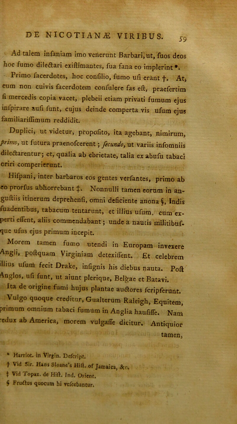 Ad talem infamam imo venerunt Barbari, ut, fuos deos hoc fumo dile&ari exiftimantes, fua fana eo implerint*. Primo facerdotes, hoc confilio, fumo ufi erant f. At, cum non cuivis facerdotem confulere fas eft, praefertim fi mercedis copia vacet, plebeii etiam privati fumum ejus infpirare aufi funt, cujus deinde comperta vis ufum ejus tamiliariflimum reddidit. Duplici, ut videtur, propofito, ita agebant, nimirum, primo, ut futura praenofcerent; fecundo, ut variis infomniis diledtarentur; et, qualia ab ebrietate, talia ex abufu tabaci oriri comperierunt. Hifpani, inter barbaros eos gentes verfantes, primo ab eo prorfus abhorrebant Nonnulli tamen eorum in an- guillis itinerum deprehenfi, omni deficiente anona §, Indis fuadentibus, tabacum tentarunt, et illius ufum. cum ex- perti elfent, aliis commendabant; unde a nautis militibuf- que ufus ejus primum incepit. Morem tamen fumo utendi in Europam invexere Angli, poltquam Virginiam detexilfent. Et celebrem illius ufum fecit Drake, infignis his diebus nauta. Poft Anglos, ufi funt, ut aiunt plerique, Belgae et Batavi. Ita de origine fumi hujus plantae audtores fcripferunt. Vulgo quoque creditur, Gualterum Raleigh, Equitem, primum omnium tabaci fumum in Anglia haufilTe. Nam e»lux ab America, morem vulgalTe dicitur. Antiquior tamen, * Harriot. in Virgin. Defcript. f Vid Sir. Hans Sloane’s HM. of Jatnaica, *c. t Vid Topaz. de Hift. Ind. Oiient. 5 Fruftus quocum hi vefccbantur.