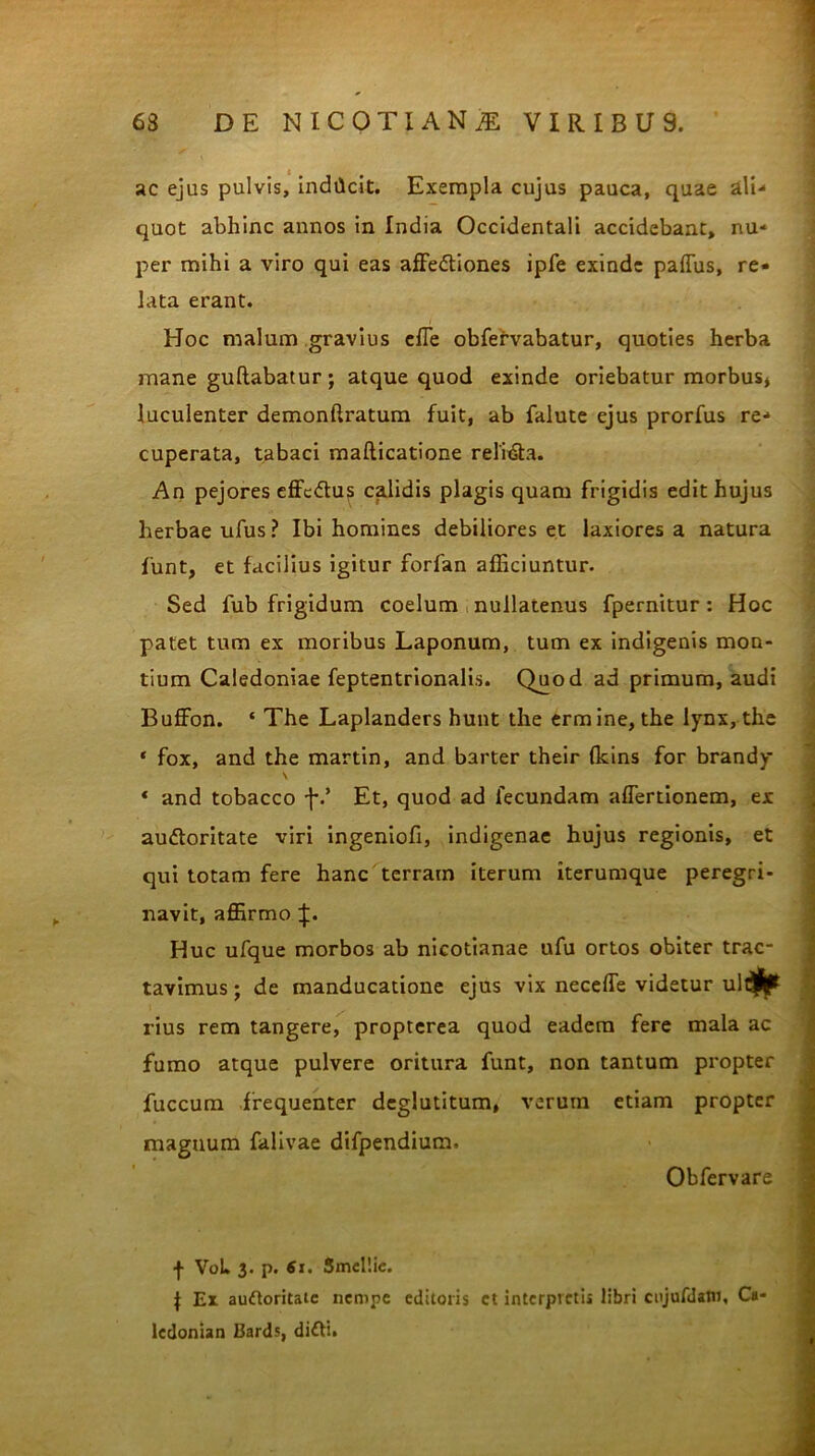 ac ejus pulvis, indilcit. Exempla cujus pauca, quae ali- quot abhinc annos in India Occidentali accidebant, nu- per mihi a viro qui eas affectiones ipfe exinde paffus, re- lata erant. Hoc malum gravius effe obfervabatur, quoties herba mane gullabatur; atque quod exinde oriebatur morbus* luculenter demonftratum fuit, ab falute ejus prorfus re- cuperata, tabaci mafticatione reliCta. An pejores effcCtus calidis plagis quam frigidis edit hujus herbae ufus ? Ibi homines debiliores et laxiores a natura funt, et facilius igitur forfan afficiuntur. Sed fub frigidum coelum nullatenus fpernitur: Hoc patet tum ex moribus Laponum, tum ex indigenis mon- tium Caledoniae feptentrionalis. Quod ad primum, audi Buffon. * The Laplanders hunt the ermine, the lynx, the ‘ fox, and the martin, and barter their (kins for brandy « and tobacco f' Et, quod ad fecundam affertionem, ex auCloritate viri ingeniofi, indigenae hujus regionis, et qui totam fere hanc terram iterum iterumque peregri- navit, affirmo Huc ufque morbos ab nicotianae ufu ortos obiter trac- tavimus ; de manducatione ejus vix neceffe videtur ult^ rius rem tangere, propterea quod eadem fere mala ac fumo atque pulvere oritura funt, non tantum propter fuccum frequenter deglutitum, verum etiam propter magnum falivae difpendium, Obfervare f VoL 3. p. 61. Smellie. t Er auftoritaic nempe editoris ct interpretis libri cujufdstn, Ca- ledonian Bards, difti.