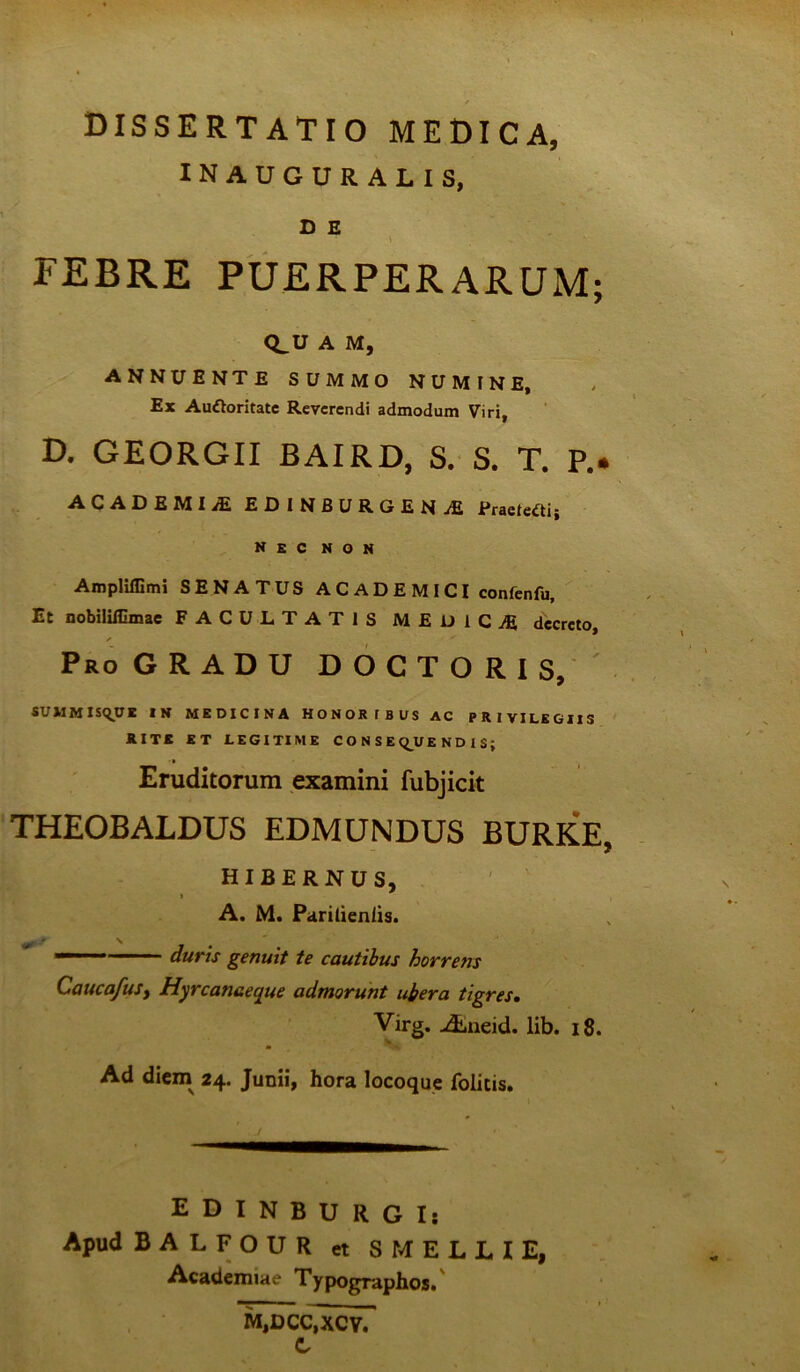 dissertatio medica, INAUGURALIS, D E Q_U A M, annuente summo numine, F* Au&oritatc Reverendi admodum Viri, D. GEORGII BAIRD, S. S. T. P.. ACADEMI/E EDINBURGENjE Praetegi; nec non Ampliffimi SENATUS A C A D E M ICI confenfu. Et nobililOmae FACULTATIS MEUICjE decreto, / ^ Pro GRADU D O C T O R I S, SUMMISqUE IN MEDICINA HONORIBUS AC PRIVILEGIIS RITE ET LEGITIME CONSEQUENDIS; Eruditorum examini fubjicit THEOBALDUS EDMUNDUS BURKE, HIBERNUS, A. M. Paritieniis.  duris genuit te cautibus horrens CaucafuSy Hyrcanaeque admorunt ubera tigres. Virg. Abneid. lib. 18. Ad diem 24. Junii, hora locoque folitis. E D I N B U R G Is Apud BALFOUR et S MELLI E, Academiae Typographos, M,DCC,XCV. C N# •