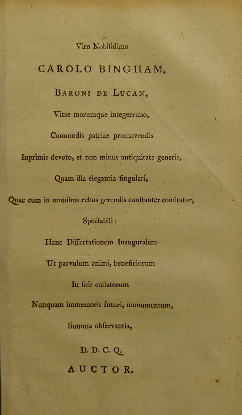 I Viro Nobiliffimo CAROLO BINGHAM, Baroni de Lucan, Vitae morumque integerrimo. Commodis patriae promovendis • • Inprimis devoto, et non minus antiquitate generis, i , Quam illa elegantia lingulari, Quae eum in omnibus rebus gerendis conftanter comitatur, 1 Spectabili: - * Hanc Diflertationem Inauguralem « \ Ut parvulum animi, beneficiorum In fefe collatorum / Nunquam immemoris futuri, monumentum, . ■ \ Summa obfervantia, D. D. C. AUCTOR.