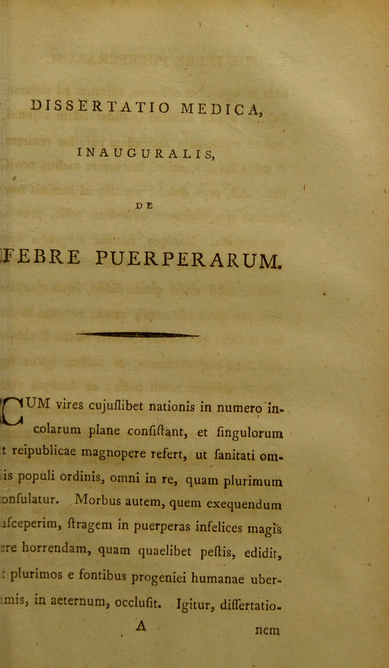 r I DISSERTATIO MEDICA, INAUGURALIS, ■ ^ . - D E i .FEBRE PUERPERARUM. ' / * / f \ ^^jUM vires cujuflibet nationis in numero in- colarum plane confidant, et fingulorum t reipublicae magnopere refert, ut fanitati orn- is populi ordinis, omni in re, quam plurimum onfulatur. Morbus autem, quem exequendum ifceperim, dragem in puerperas infelices magis -re horrendam, quam quaelibet pedis, edidit, . plurimos e fontibus progeniei humanae uber- mis, in aeternum, occlufit. Igitur, differtatio- A - \ nem