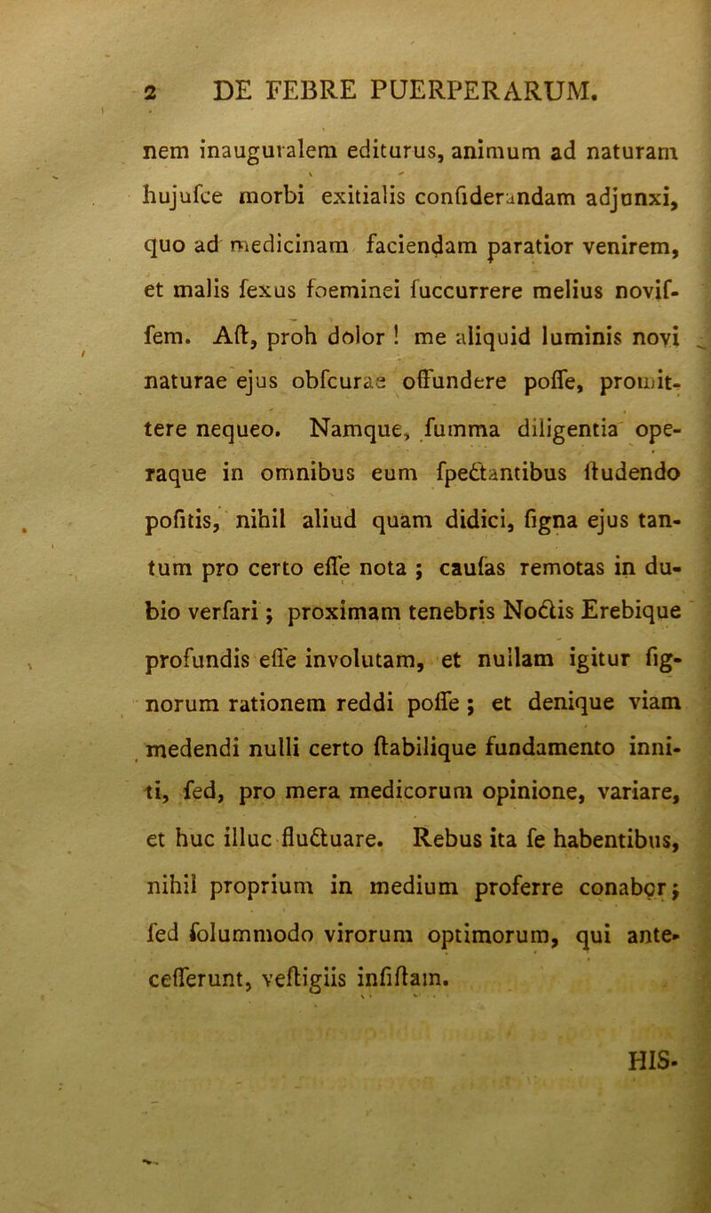 nem inauguralem editurus, animum ad naturam V + hujufce morbi exitialis confiderandam adjunxi, quo ad medicinam faciendam paratior venirem, et malis fexus foeminei fuccurrere melius novif- fem. Aft, proh dolor ! me aliquid luminis novi naturae ejus obfcurae offundere poffe, promit- tere nequeo. Namque, fumma diligentia ope- raque in omnibus eum fpe&antibus ffudendo pofitis, nihil aliud quam didici, figna ejus tan- tum pro certo effe nota ; caulas remotas in du- bio verfari; proximam tenebris Nodis Erebique profundis effe involutam, et nullam igitur fig- norum rationem reddi poffe ; et denique viam medendi nulli certo ftabilique fundamento inni- ti, fed, pro mera medicorum opinione, variare, et huc illuc flu&uare. Rebus ita fe habentibus, nihil proprium in medium proferre conabor $ fed folummodo virorum optimorum, qui ante» cefferunt, veftigiis infiftam. \» *•’ • • HIS-