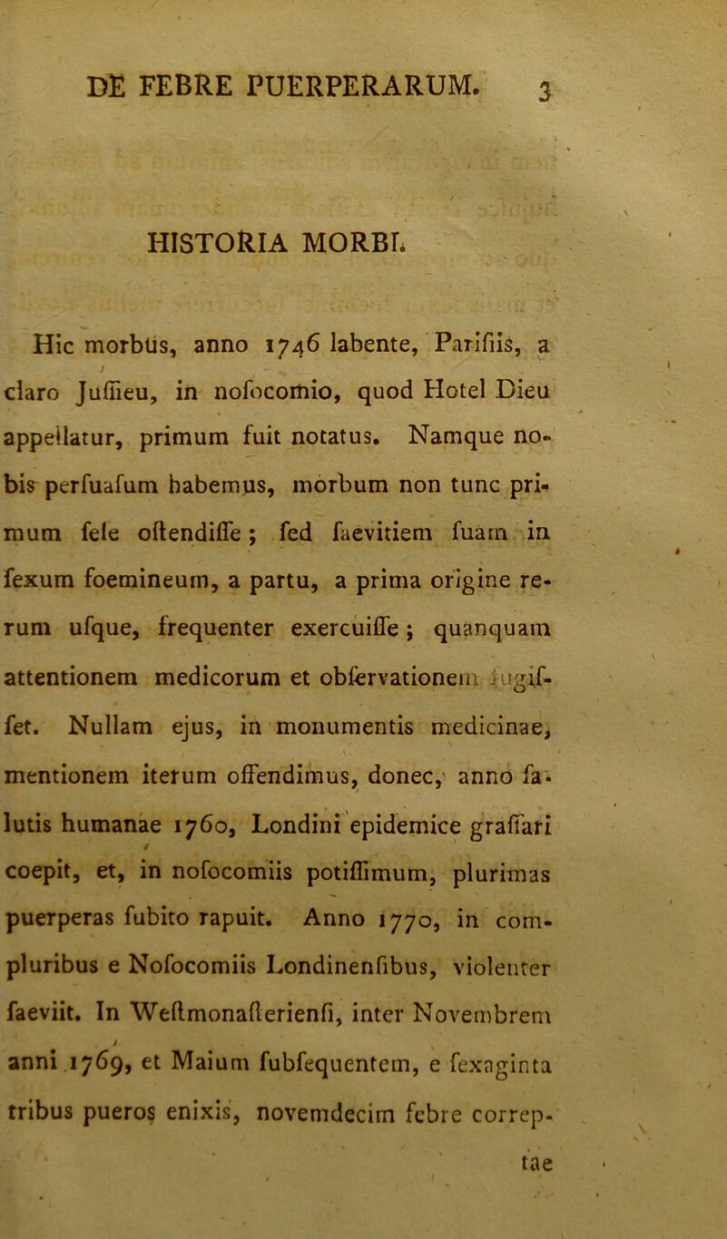 HISTORIA MORBI. Hic morbtis, anno 1746 labente, Parifiis, a / - v „ daro Juffieu, in nofocomio, quod Hotel Dieu appellatur, primum fuit notatus. Namque no- bis perfuafum habemus, morbum non tunc pri- mum fele oftendifie; fed faevitiem fuam in fexum foemineum, a partu, a prima origine re- rum ufque, frequenter exercuilfe; quanquain attentionem medicorum et obfervationem iugif. fet. Nullam ejus, in monumentis medicinae, mentionem iterum offendimus, donec, anno fa* lutis humanae 1760, Londini epidemice grafiari / coepit, et, in nofocomiis potiffimum, plurimas puerperas fubito rapuit. Anno 1770, in com- pluribus e Nofocomiis Londinenfibus, violenter faeviit. In Weflmonaflerienfi, inter Novembrem i s anni 1769, et Maium fubfequentem, e fexaginta tribus pueros enixis, novemdecim febre correp- tae