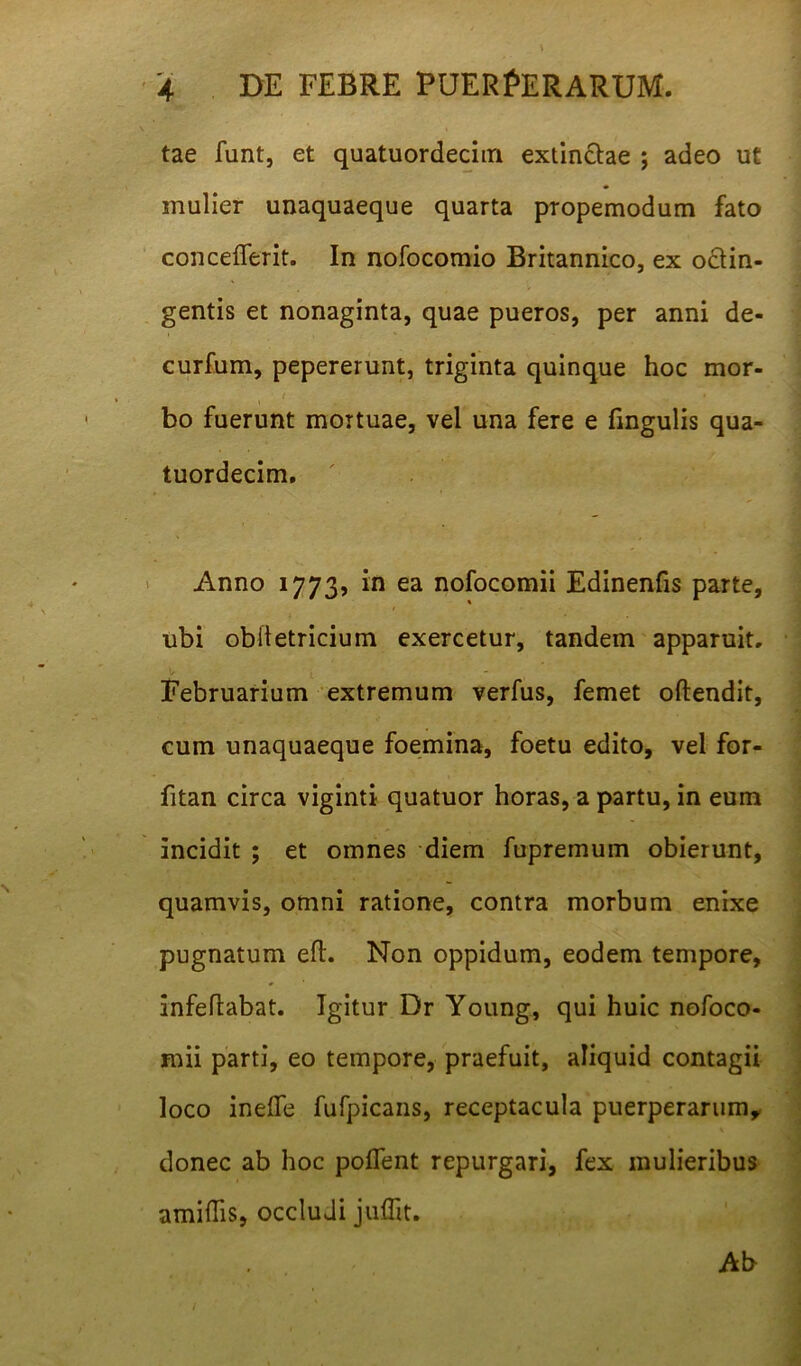 tae funt, et quatuordecim extinctae ; adeo ut mulier unaquaeque quarta propemodum fato concefferit. In nofocomio Britannico, ex octin- gentis et nonaginta, quae pueros, per anni de- curfum, pepererunt, triginta quinque hoc mor- ' t * bo fuerunt mortuae, vel una fere e fingulis qua- tuordecim. Anno 1773, in ea nofocomii Edinenfis parte, ubi obiletricium exercetur, tandem apparuit. Februarium extremum verfus, femet oftendit, cum unaquaeque foemina, foetu edito, vel for- fitan circa viginti quatuor horas, a partu, in eum incidit ; et omnes diem fupremum obierunt, quamvis, omni ratione, contra morbum enixe pugnatum eft. Non oppidum, eodem tempore, anfeftabat. Igitur Dr Young, qui huic nofoco- mii parti, eo tempore, praefuit, aliquid contagii loco inefle fufpicans, receptacula puerperarum, donec ab hoc pollent repurgari, fex mulieribus amiffis, occludi juflit. Ab
