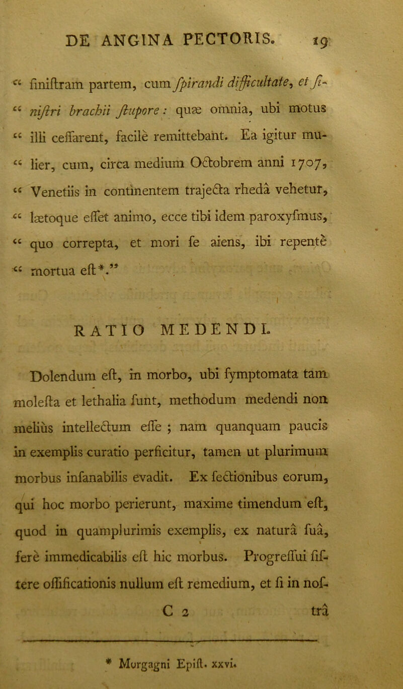 *9 c< fmiftram partem, cum fpirandi difficultate, etff- ci niftri brachii Jlupore: quse omnia, ubi motus “ ilii ceffarent, facile remittebant. Ea igitur mu- “ lier, cum, circa medium OTobrem anni 1707, “ Venetiis in continentem traje&a rheda vehetur, “ lastoque eflfet animo, ecce tibi idem paroxyfmus, “ quo correpta, et mori fe aiens, ibi repente <c rnortua eft*.,s 1 RATIO MEDENDI. Dolendum eft, m morbo, ubi fymptomata tam mole fla et lethalia funt, methodum medendi non melius intelle&um effe ; nam quanquam paucis in exemplis curatio perficitur, tamen ut plurimum morbus infanabilis evadit. Ex fedtionibus eorum, qui hoc morbo perierunt, maxime timendum eft, quod in quamplurimis exemplis, ex natura fua, t fere immedicabilis eft hic morbus. Progreffui fif- tere oflificationis nullum eft remedium, et fi in nof- C 2 tra
