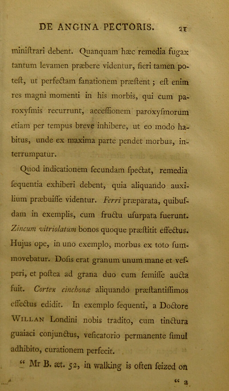 zx miniftrari debent. Quanquam haec remedia fugax tantum levamen praebere videntur, fieri tamen po- teft, ut perfeCtam fanationem praeftent; eft enim res magni momenti in his morbis, qui cum pa- roxyfmis recurrunt, acceflionem paroxyfmorum etiam per tempus breve inhibere, ut eo modo ha- bitus, unde ex maxima parte pendet morbus , in- terrumpatur. Quod indicationem fecundam fpeCtat, remedia fequentia exhiberi debent, quia aliquando auxi- lium praebuiffe videntur. Ferri praeparata, quibuf- dam in exemplis, cum fructu ufurpata fuerunt. Zincum vitriolatum bonos quoque prasflitit effeCtus. Hujus ope, in uno exemplo, morbus ex toto fum- movebatur. Dofis erat granum unum mane et vef- peri, et poftea ad grana duo cum femiffe auCta fuit. Cortex cinchonce aliquando prseflantiflimos effeCtus edidit. In exemplo fequenti, a DoCtore Willan Londini nobis tradito, cum tinCtura guaiaci conjunctus, veficatorio permanente fimul adhibito, curationem perfecit. “ Mr B. set. 52, in walking is often feized on «« a
