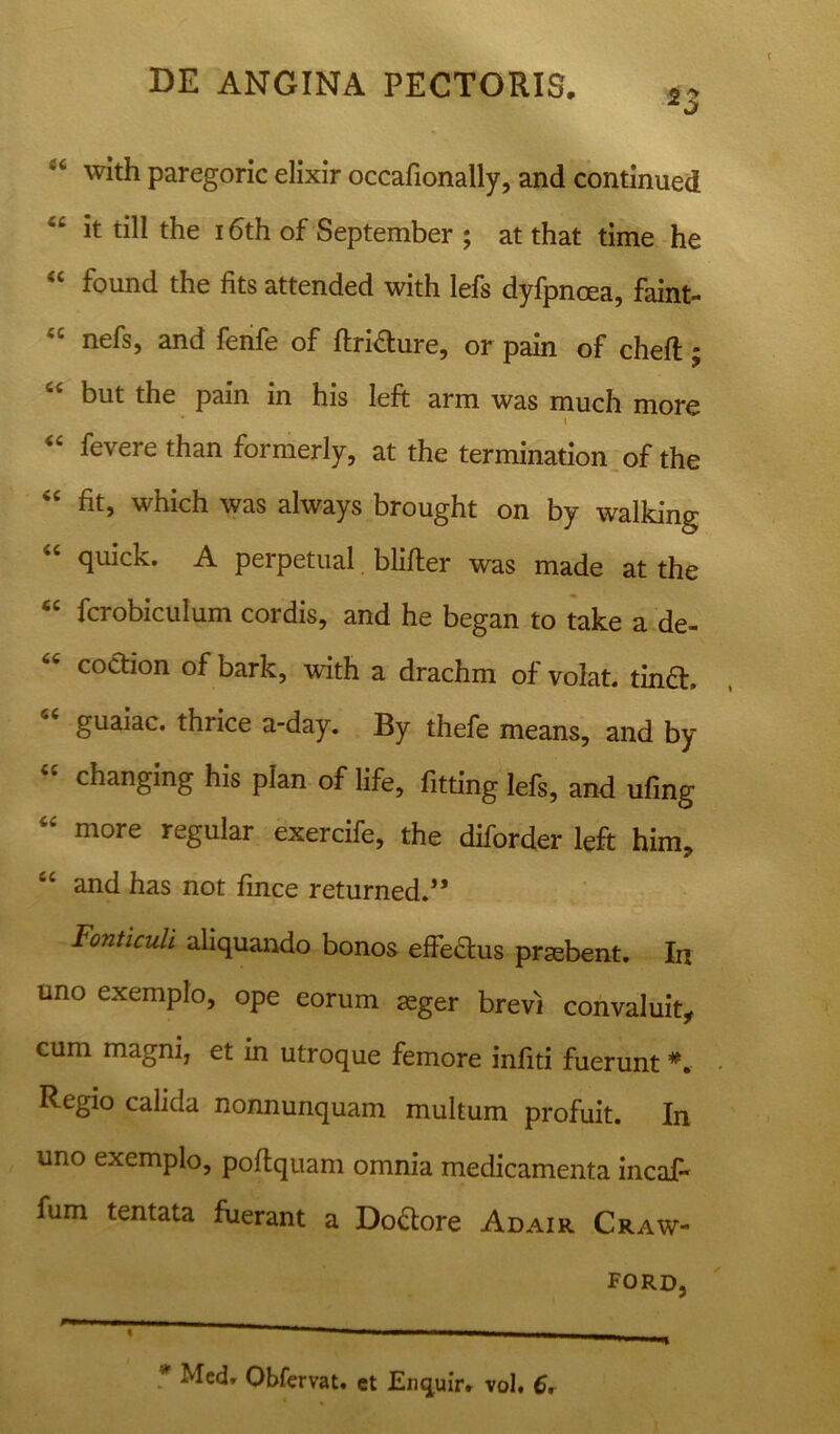 with paregoric elixir occafionally, and continued it till the i6th of September ; at that time he “ found the fits attended with lefs dyfpnoea, faint- “ nefs, and fenfe of ftrifture, or pain of cheft; r*‘ but the pain in his left arm was much more \ “ fevere than formerly, at the termination of the “ fit, which was always brought on by walking 44 quick. A perpetual. blifter was made at the “ fcrobiculum cordis, and he began to take a de- coction of bark, with a drachm of volat. tin£h guaiac. thrice a-day. By thefe means, and by changing his plan of life, fitting lefs, and ufing 44 more regular exercife, the diforder left him, *4 and has not fince returned.** Fonticuli aliquando bonos effectus praebent. In uno exemplo, ope eorum aeger brevi convaluit, cum magni, et in utroque femore infiti fuerunt *. Regio calida nonnunquam multum profuit. In uno exemplo, poftquam omnia medicamenta incaft fum tentata fuerant a Do&ore Adair Craw-  * tm ■ ■ ■ mmmmmm mrnmmmmm * Obfervat. et Enquir. vol. 6, FORD,