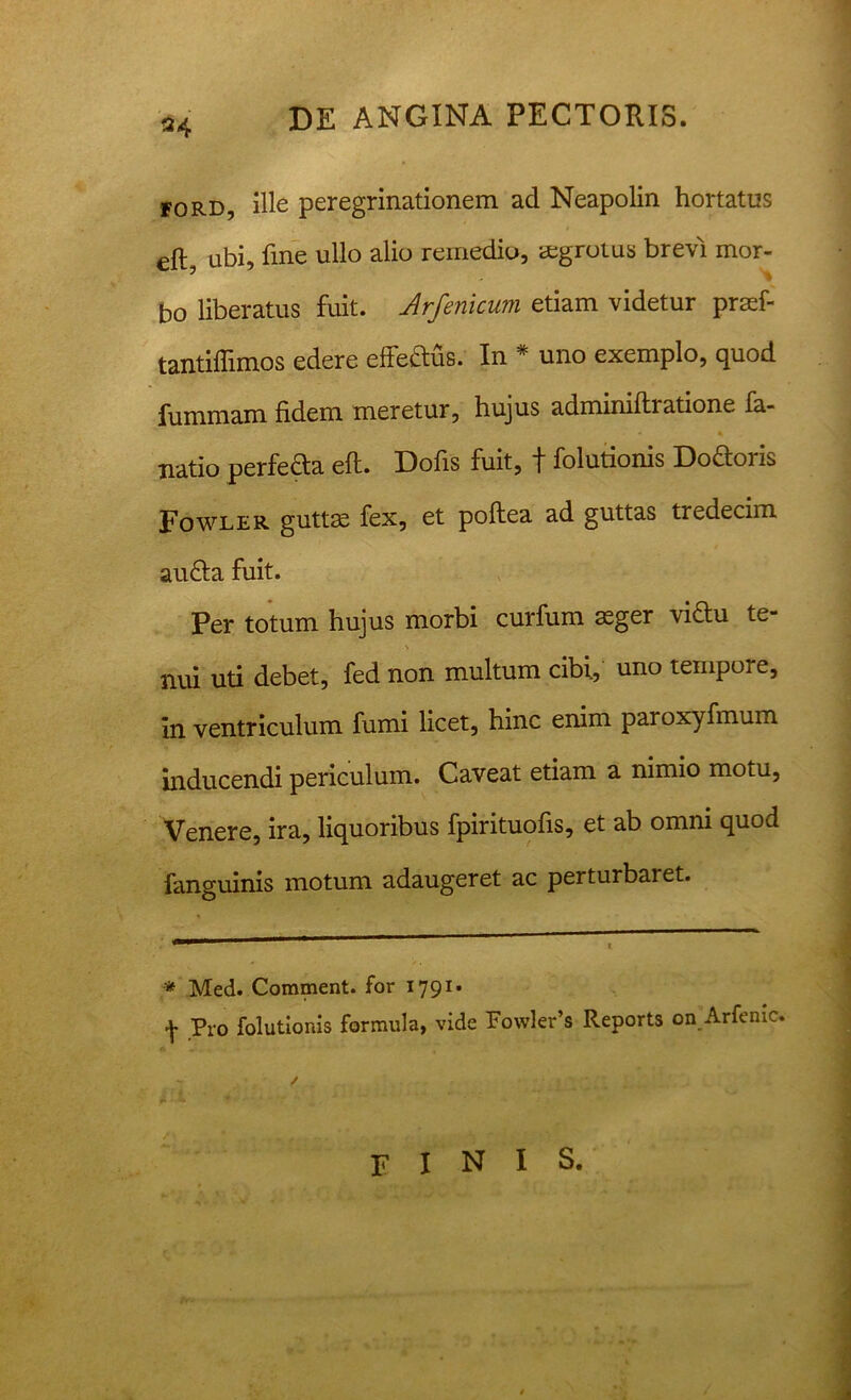 24 ford, ille peregrinationem ad Neapolin hortatus eft ubi, fine ullo alio remedio, aegrotus brevi mor- bo liberatus fuit. Arfenicum etiam videtur praef- tantiffimos edere effeaus. In * uno exemplo, quod fummam fidem meretur, hujus admmiftratione fa- natio perfera eft. Dofis fuit, f folutionis Doaoris Fowler guttae fex, et poftea ad guttas tredecim auaa fuit. Per totum hujus morbi curfum aeger viau te- nui uti debet, fed non multum cibi, uno tempore, In ventriculum fumi licet, hinc enim paroxyfmum inducendi periculum. Caveat etiam a nimio motu, Venere, ira, liquoribus fpirituofis, et ab omni quod fanguinis motum adaugeret ac perturbaret. * Med. Comment. for 1791- f Pro folutionis formula, vide Fowler’s Reports on Arfemc. finis.