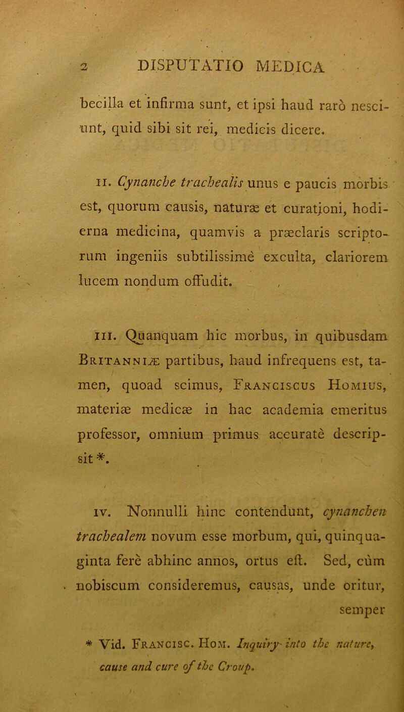 becilla et infirma sunt, et ipsi haud raro nesci- unt, quid sibi sit rei, medicis dicere. II. Cynanche U'acbealis \m\xs e paucis morbis est, quorum causis, naturas et curationi, hodi- erna medicina, quamvis a prseclaris scripto- rum ingeniis subtilissime exculta, clariorem lucem nondum offudit. jii. Quanquam hic morbus, in quibusdam Britannia partibus, haud infrequens est, ta- men, quoad scimus, Franciscus Homius, materiae medica in hac academia emeritus professor, omnium primus accurate descrip- sit *. IV. Nonnulli hinc contendunt, cynanchen trachealem novum esse morbum, qui, quinqua- ginta fere abhinc annos, ortus eft. Sed, cum . nobiscum consideremus, causas, unde oritur, semper * Vid. Francisc. Hom. Inquiry into the naturcy cause and cure of the Croup.