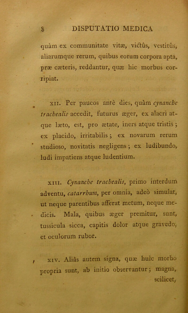 quam ex communitate vitae, vidus, vestitus, aliarumque rerum, quibus eorum corpora apta, prae caeteris, reddantur, quas hic morbus cor- ripiat. XII. Per paucos ante dies, quam cynanche trachealis accedit, futurus aeger, ex alacri at- que laeto, est, pro aetate, iners atque tristis ex placido, irritabilis; ex novarum rerum studioso, novitatis negligens; ex ludibundo^ ludi impatiens atque ludentium. XIII. Cynanche trachealis^ primo interdum adventu, catarrhuni, per omnia, adeo simulat, ut neque parentibus afferat metum, neque me- dicis. Mala, quibus aeger premitur, sunt, tussicula sicca, capitis dolor atque gravedo, et oculorum rubor. XIV. Alids autem signa, quae huic morbo propria sunt, ab initio observantur j magna, scilicet, V# •