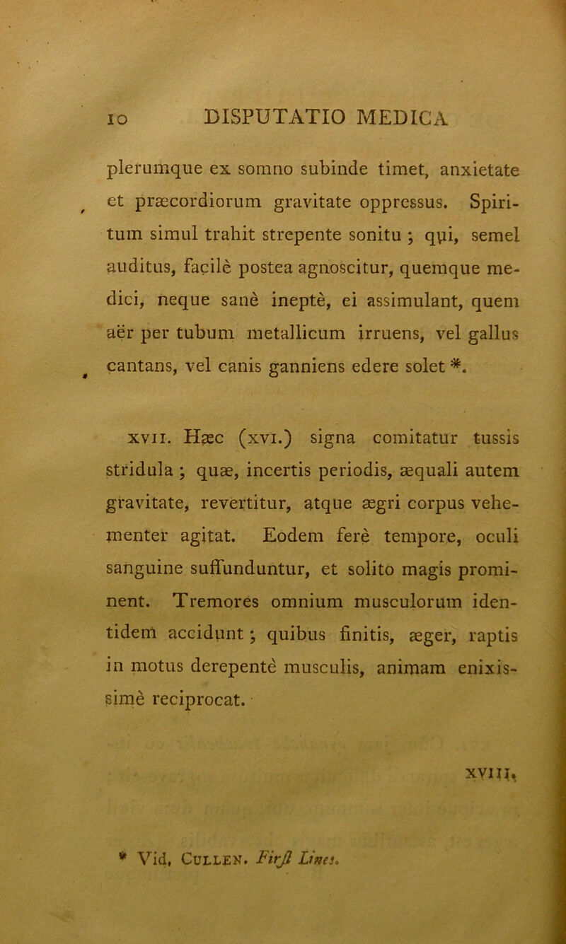 plerumque ex somno subinde timet, anxietate et praecordiorum gravitate oppressus. Spiri- tum simul trahit strepente sonitu ; qvii, semel auditas, facile postea agnoscitur, quemque me- dici, neque sane inepte, ei assimulant, quem aer per tubum metallicum irruens, vel gallus cantans, vel canis ganniens edere solet XVII. Hasc (xvi.) signa comitatur tussis stridula ; quae, incertis periodis, aequali autem gravitate, revertitur, atque aegri corpus vehe- menter agitat. Eodem fere tempore, oculi sanguine suffunduntur, et solito magis promi- nent. Tremores omnium musculorum iden- tidem accidiint; quibus finitis, aeger, raptis in motus derepente musculis, animam enixis- sime reciprocat. XVII j. * Vid, CuLLEN. T/r/? Lines,