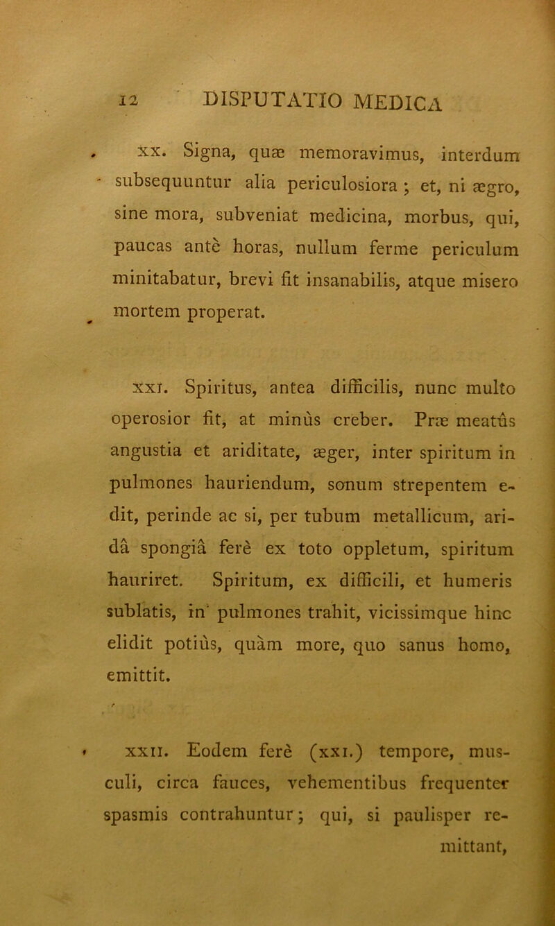 XX. Signa, quae memoravimus, interdum subsequuntur alia periculosiora j et, ni aegro, sine mora, subveniat medicina, morbus, qui, paucas ante horas, nullum ferme periculum minitabatur, brevi fit insanabilis, atque misero mortem properat. XXI. Spiritus, antea difficilis, nunc multo operosior fit, at minus creber. Prae meatus angustia et ariditate, aeger, inter spiritum in pulmones hauriendum, sonum strepentem e- dit, perinde ac si, per tubum metallicum, ari- da spongia fere ex toto oppletum, spiritum hauriret. Spiritum, ex difficili, et humeris sublatis, in' pulmones trahit, vicissimque hinc elidit potius, quam more, quo sanus homo, emittit. /* XXII. Eodem fere (xxi.) tempore, mus- culi, circa fauces, vehementibus frequenter spasmis contrahuntur; qui, si paulisper re- mittant.