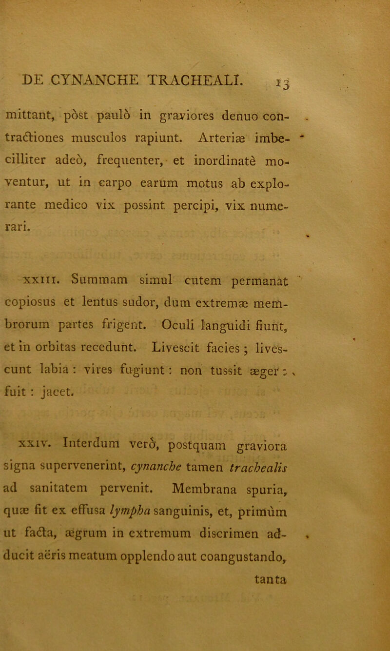 mittant, post paulo in graviores denuo con- tractiones musculos rapiunt. Arteriae imbe- cilliter adeo, frequenter, et inordinate mo- ventur, ut in carpo earum motus ab explo- rante medico vix possint percipi, vix nume- rari. r ; XXIII. Summam simul cutem permanat copiosus et lentus sudor, dum extrema mem- brorum partes frigent. Oculi languidi fiunt, et in orbitas recedunt. Livescit facies; lives- cunt labia; vires fugiunt; non tussit aeger :• x fuit ; jacet. XXIV. Interdum ver6‘, postquam graviora signa supervenerint, cynanche tamen trachealis ad sanitatem pervenit. Membrana spuria, quae fit ex effusa lympha sanguinis, et, primum ut faCta, aegrum in extremum discrimen ad- ducit aeris meatum opplendoaut coangustando. tanta