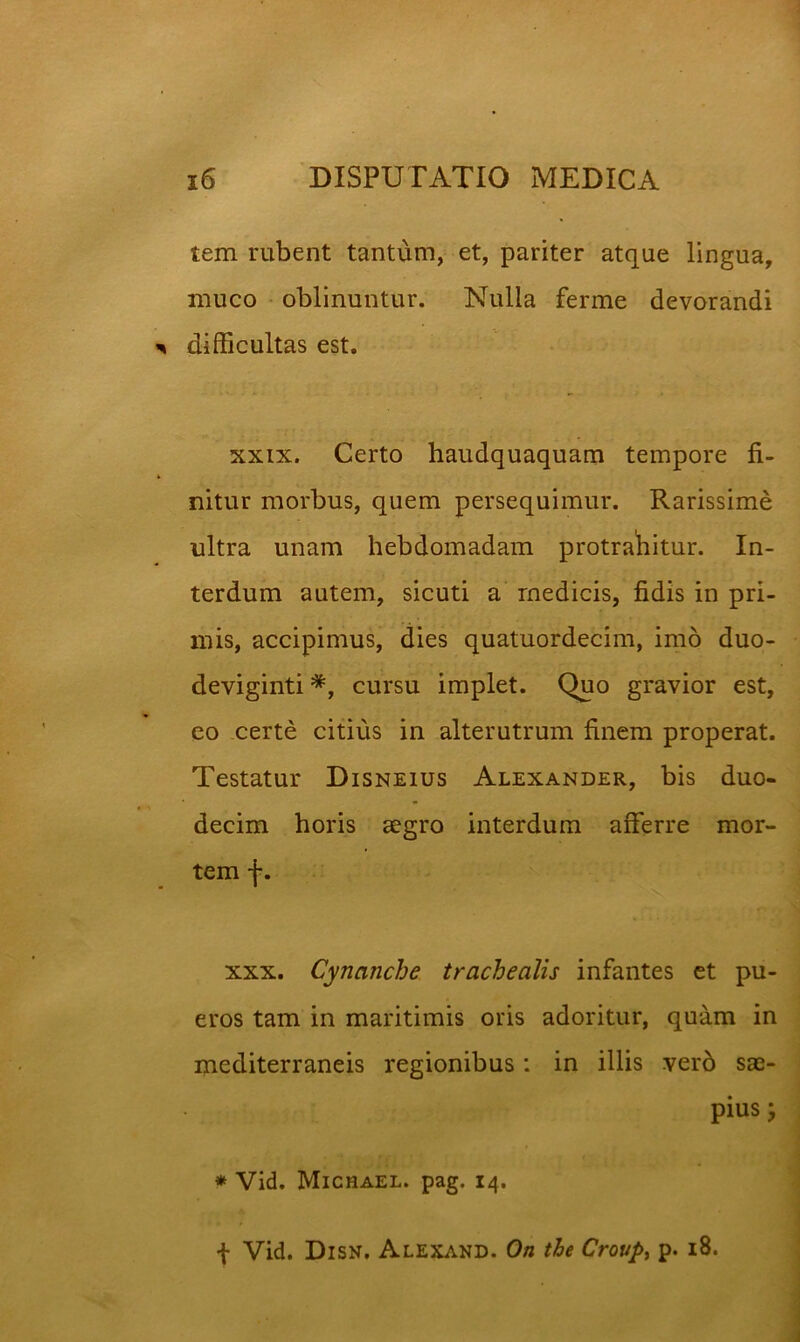 tem rubent tantum, et, pariter atque lingua, muco • oblinuntur. Nulla ferme devorandi difficultas est. XXIX. Certo haudquaquam tempore fi- nitur morbus, quem persequimur. Rarissime ultra unam hebdomadam protrafiitur. In- terdum autem, sicuti a medicis, fidis in pri- mis, accipimus, dies quatuordecim, imo duo- deviginti *, cursu implet. Quo gravior est, eo certe citius in alterutrum finem properat. Testatur Disneius Alexander, bis duo- decim horis aegro interdum afferre mor- tem f. XXX. Cynanche trachealis infantes et pu- eros tam in maritimis oris adoritur, quam in mediterraneis regionibus: in illis verb sae- pius j * Vid. Michael. pag. 14. f Vid. Disn. Alexand. On the Croupi p. 18.