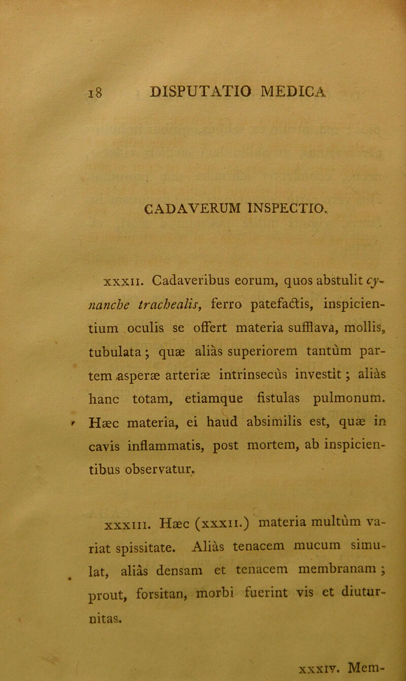 CADAVERUM INSPECTIO. XXXII. Cadaveribus eorum, quos abstulit cy^ nanche trachealis^ ferro patefadlis, inspicien- tium oculis se offert materia sufflava, mollis, tubulata; quae alias superiorem tantum par- tem -asperae arteriae intrinsecus investit; alias hanc totam, etiamque fistulas pulmonum. \ Haec materia, ei haud absimilis est, quae in cavis inflammatis, post mortem, ab inspicien- tibus observatur. XXXIII. Haec (xxxii.) materia multum va- riat spissitate. Alias tenacem mucum simu- lat, alias densam et tenacem membranam; prout, forsitan, morbi fuerint vis et diutur- nitas. xxxiv. Mem-