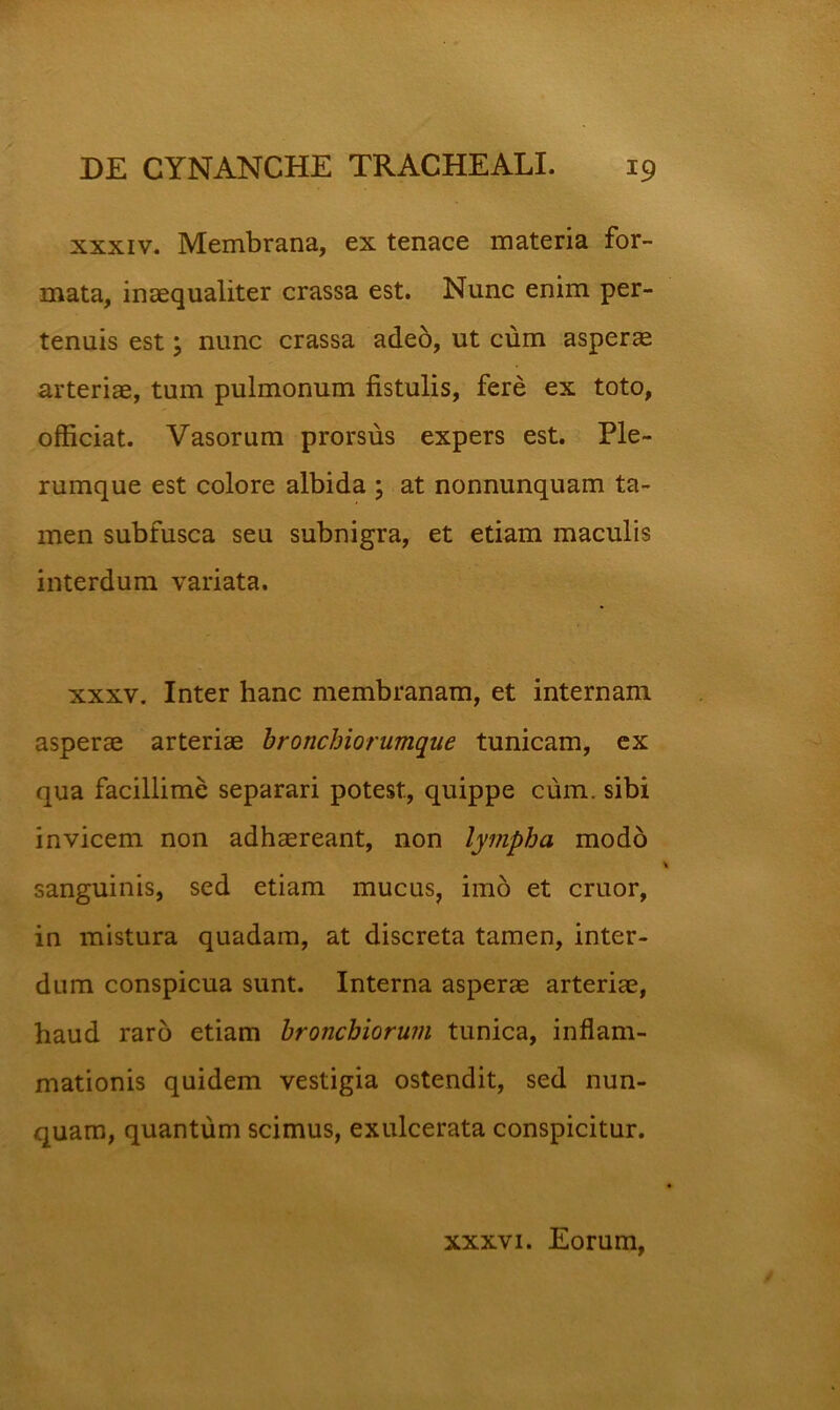 XXXIV. Membrana, ex tenace materia for- mata, inaequaliter crassa est. Nunc enim per- tenuis est 5 nunc crassa adeo, ut cum asperae arteriae, tum pulmonum fistulis, fere ex toto, officiat. Vasorum prorsus expers est. Ple- rumque est colore albida ; at nonnunquam ta- men subfusca seu subnigra, et etiam maculis interdum variata. XXXV. Inter hanc membranam, et internam asperae arteriae bronchiorumque tunicam, ex qua facillime separari potest, quippe cum. sibi invicem non adhaereant, non lympha modo sanguinis, sed etiam mucus, imo et eruor, in mistura quadam, at discreta tamen, inter- dum conspicua sunt. Interna asperae arteriae, haud raro etiam bronchiorum tunica, inflam- mationis quidem vestigia ostendit, sed nun- quam, quantum scimus, exulcerata conspicitur. XXXVI. Eorum,