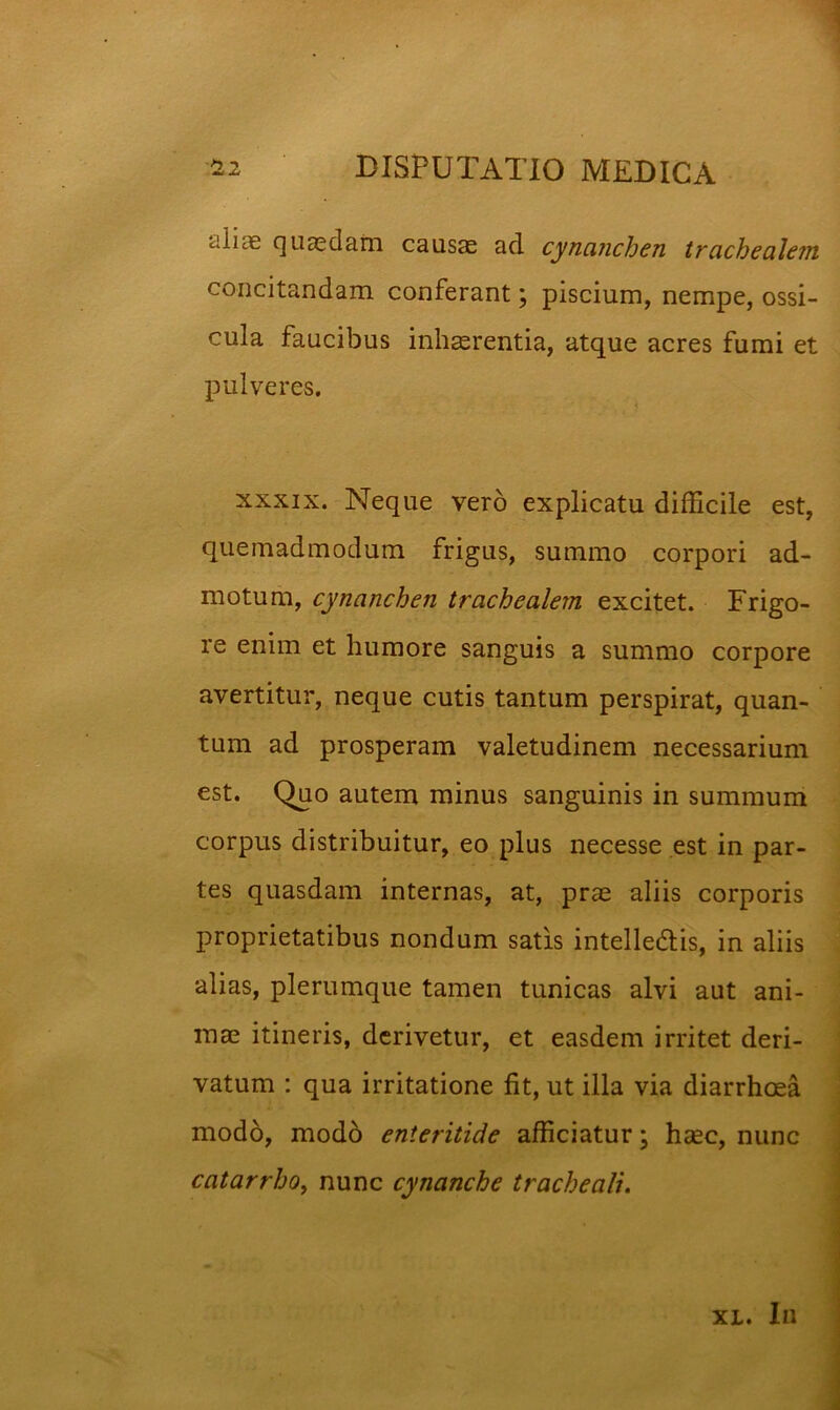 cilias quasdarn causae ad cynanchen trachealem concitandam conferant; piscium, nempe, ossi- cula faucibus inhaerentia, atque acres fumi et pulveres. XXXIX. Neque vero explicatu difficile est, quemadmodum frigus, summo corpori ad- motum, cynanchen trachealem excitet. Frigo- re enim et humore sanguis a summo corpore avertitur, neque cutis tantum perspirat, quan- tum ad prosperam valetudinem necessarium est. Quo autem minus sanguinis in summum corpus distribuitur, eo plus necesse est in par- tes quasdam internas, at, prae aliis corporis proprietatibus nondum satis intelledis, in aliis alias, plerumque tamen tunicas alvi aut ani- mae itineris, derivetur, et easdem irritet deri- vatum : qua irritatione fit, ut illa via diarrhoea mod6, mod6 enteritide afficiatur \ haec, nunc catarrhOf nunc cynanche tracheali. XL. Iu