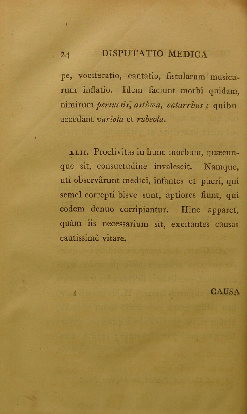 I 24 DISPUTATIO MEDICA pe, vociferatio, cantatio, fistularum musica- rum inflatio. Idem faciunt morbi quidam, nimirum pertussiSf astbma, catarrhus ; quibu accedant variola et rubeola. \ i xLii. Proclivitas in hunc morbum, qusecun- que sit, consuetudine invalescit. Namque, uti observarunt medici, infantes et pueri, qui semel correpti bisve sunt, aptiores fiunt, qui eodem denuo corripiantur. Hinc apparet, quam iis necessarium sit, excitantes causas cautissime vitare. .'i CAUSA