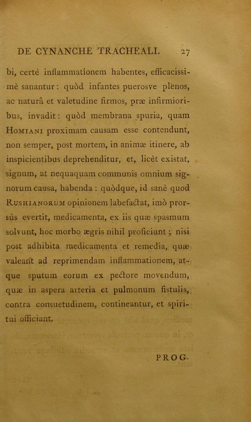 bi, certe inflammationem habentes, efficacissi- me sanantur: quod infantes puerosve plenos, ac natura et valetudine firmos, prae infirmiori- bus, invadit: quod membrana spuria, quam Homiani proximam causam esse contendunt, non semper, post mortem, in animae itinere, ab inspicientibus deprehenditur, et, licet existat, signum, at nequaquam communis omnium sig- norum causa, habenda : quddque, id sane quod Rushianorum opinionem labefadat, imb pror- sus evertit, medicamenta, ex iis quae spasmum solvunt, hoc morbo aegris nihil proficiunt; nisi post adhibita medicamenta et remedia, quae valeant ad reprimendam inflammationem, at- que sputum eorum ex pedfore movendum, quae in aspera arteria et pulmonum fistulis, contra consuetudinem, contineantur, et spiri- tui officiant. PROG-