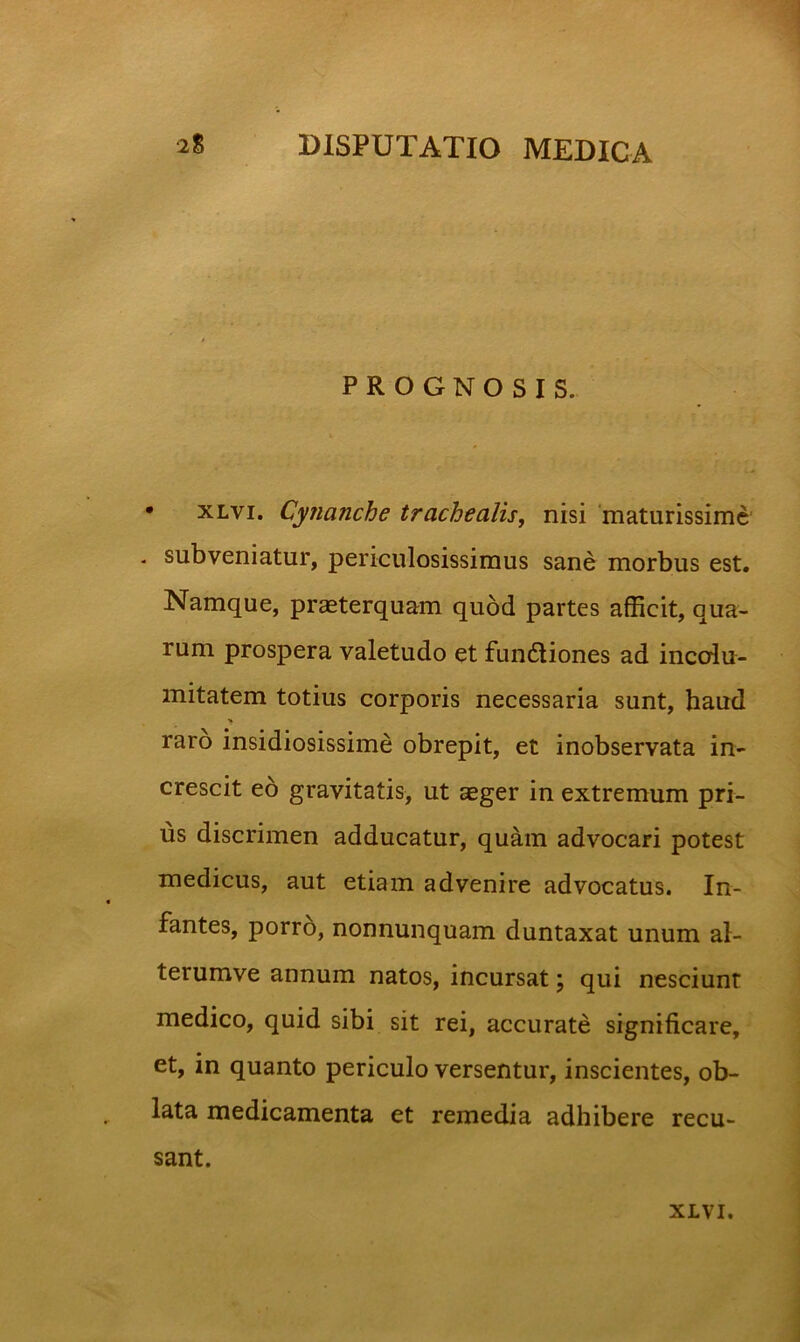 PROGNOSIS. • xLvi. Cynanche trachealis, nisi 'maturissime' - subveniatur, periculosissimus sane morbus est. Namque, praeterquam quod partes afficit, qua- rum prospera valetudo et fun6liones ad incolu- mitatem totius corporis necessaria sunt, haud >» raro insidiosissime obrepit, et inobservata in- crescit eo gravitatis, ut aeger in extremum pri- us discrimen adducatur, quam advocari potest medicus, aut etiam advenire advocatus. In- fantes, porro, nonnunquam duntaxat unum al- terumve annum natos, incursat; qui nesciunt medico, quid sibi sit rei, accurate significare, et, in quanto periculo versentur, inscientes, ob- lata medicamenta et remedia adhibere recu- sant.