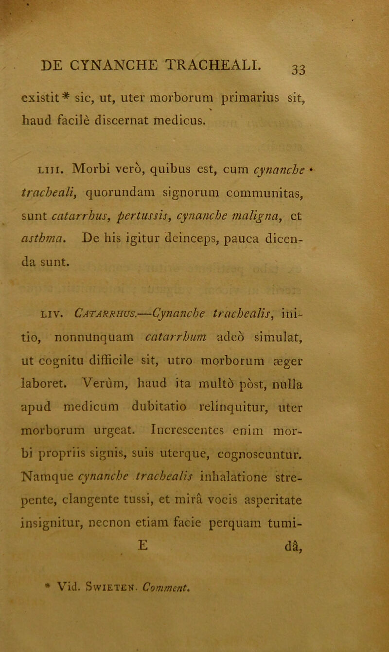 existit * sic, ut, uter morborum primarius sit, haud facile discernat medicus. Liii. Morbi vero, quibus est, cum cynanche • tracheali, quorundam signorum communitas, sunt catarrhus, pertussis, cynanche maligna, et asthma. De his igitur deinceps, pauca dicen- da sunt. Liv. Catarrhus.—Cynanche trachealis, ini- tio, nonnUnquam catarrhum adeo simulat, ut cognitu difficile sit, utro morborum mger laboret. Verum, haud ita multb post, nulla apud medicum dubitatio relinquitur, uter morborum urgeat. Increscentes enim mor- bi propriis signis, suis uterque, cognoscuntur. cytianche trachealis inhalatione stre- pente, clangente tussi, et mira vocis asperitate insignitur, necnon etiam facie perquam tumi- E da. * Vid. SwiETEN- Commcnt.