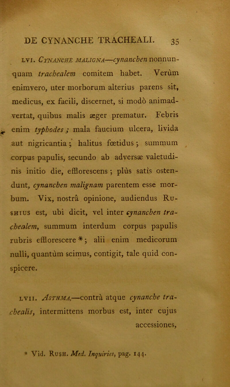 Lvi. Ctnanche maligna—cynanchen nonnun- quam trachealem comitem habet. Verum enimvero, uter morborum alterius parens sit, medicus, ex facili, discernet, si mod6 animad- vertat, quibus malis aeger prematur. Febris enim typhodes; mala faucium ulcera, livida aut nigricantia; halitus foetidus \ summum corpus papulis, secundo ab adversae valetudi- nis initio die, efflorescens ; plus satis osten- dunt, cynanchen malignam parentem esse mor- bum. Vix, nostra opinione, audiendus Ru- SHius est, ubi dicit, vel inter cynanchen tra- chealem, summum interdum corpus papulis rubris efflorescere *; alii enim medicorum nulli, quantum scimus, contigit, tale quid con- spicere. Lvii. Asthma,—contra atque cynanche tra- chealis, intermittens morbus est, inter cujus accessiones. » VId. Rush. Med. Inquiries, pag. 144.