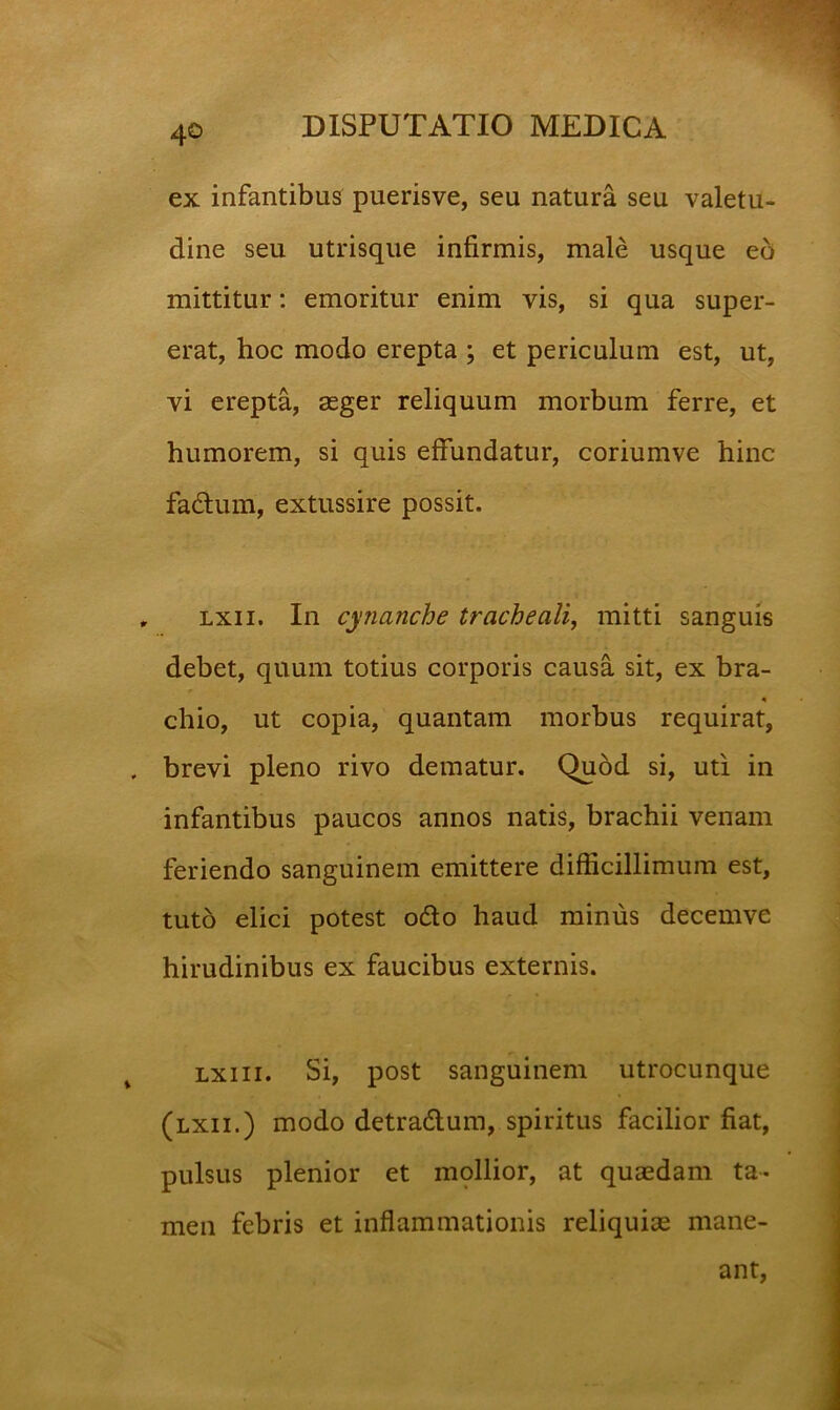 ex infantibus puerisve, seu natura seu valetu- dine seu utrisque infirmis, male usque eo mittitur: emoritur enim vis, si qua super- erat, hoc modo erepta ; et periculum est, ut, vi erepta, aeger reliquum morbum ferre, et humorem, si quis effundatur, coriumve hinc fadum, extussire possit. , Lxii. In cynanche tracheali, mitti sanguis debet, quum totius corporis causa sit, ex bra- chio, ut copia, quantam morbus requirat, . brevi pleno rivo dematur. Quod si, uti in infantibus paucos annos natis, brachii venam feriendo sanguinem emittere difficillimum est, tuto elici potest o6lo haud minus decemve hirudinibus ex faucibus externis. Lxiii. Si, post sanguinem utrocunque (lxii.) modo detradum, spiritus facilior fiat, pulsus plenior et mpllior, at qusdam ta- men febris et inflammationis reliquiae mane- ant.