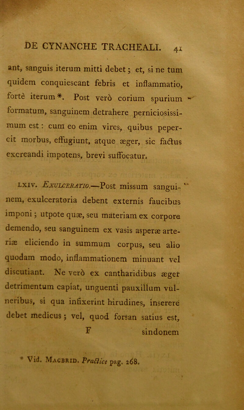 41 ant, sanguis iterum mitti debet; et, si ne tum quidem conquiescant febris et inflammatio, forte iterum*. Post vero corium spurium formatum, sanguinem detrahere perniciosissi- mum est: cum eo enim vires, quibus peper- cit morbus, effugiunt, atque aeger, sic fadlus excreandi impotens, brevi suffocatur* Lxiv. Exui£eratio.—-Post missum sangui- nem, exulceratoria debent externis faucibus imponi, utpote quae, seu materiam ex corpore demendo, seu sanguinem ex vasis asperae arte- riae eliciendo in summum corpus, seu alio quodam modo, inflammationem minuant vel discutiant. Ne verb ex cantharidibus aeger detrimentum capiat, unguenti pauxillum vul- neribus, si qua infixerint hirudines, inserere debet medicus; vel, quod forsan satius est, F sindonem  Vid. Macbrid, Praaice pag. 268.