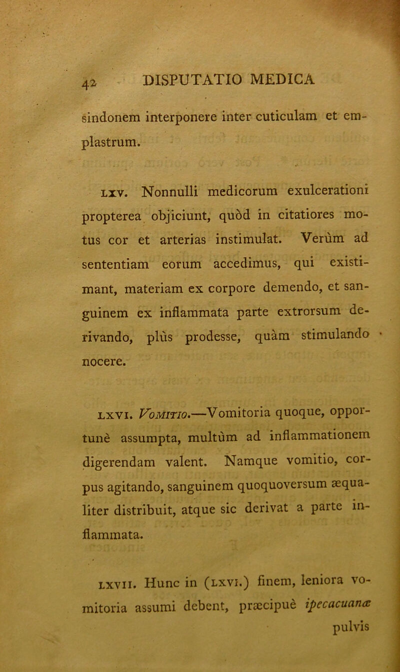 sindonem interponere inter cuticulam et em- plastrum. Lxv. Nonnulli medicorum exulcerationi propterea objiciunt, qubd in citatiores mo- tus cor et arterias instimulat. Verum ad sententiam eorum accedimus, qui existi- mant, materiam ex corpore demendo, et san- guinem ex inflammata parte extrorsum de- rivando, plus prodesse, quam stimulando • nocere. Lxvi. Vomitio*—Vomitoria quoque, oppor- tune assumpta, multum ad inflammationem digerendam valent. Namque vomitio, cor- pus agitando, sanguinem quoquoversum aequa- liter distribuit, atque sic derivat a parte in- flammata. Lxvii. Hunc in (lxvi.) finem, leniora vo- mitoria assumi debent, praecipue ipecacuana pulvis