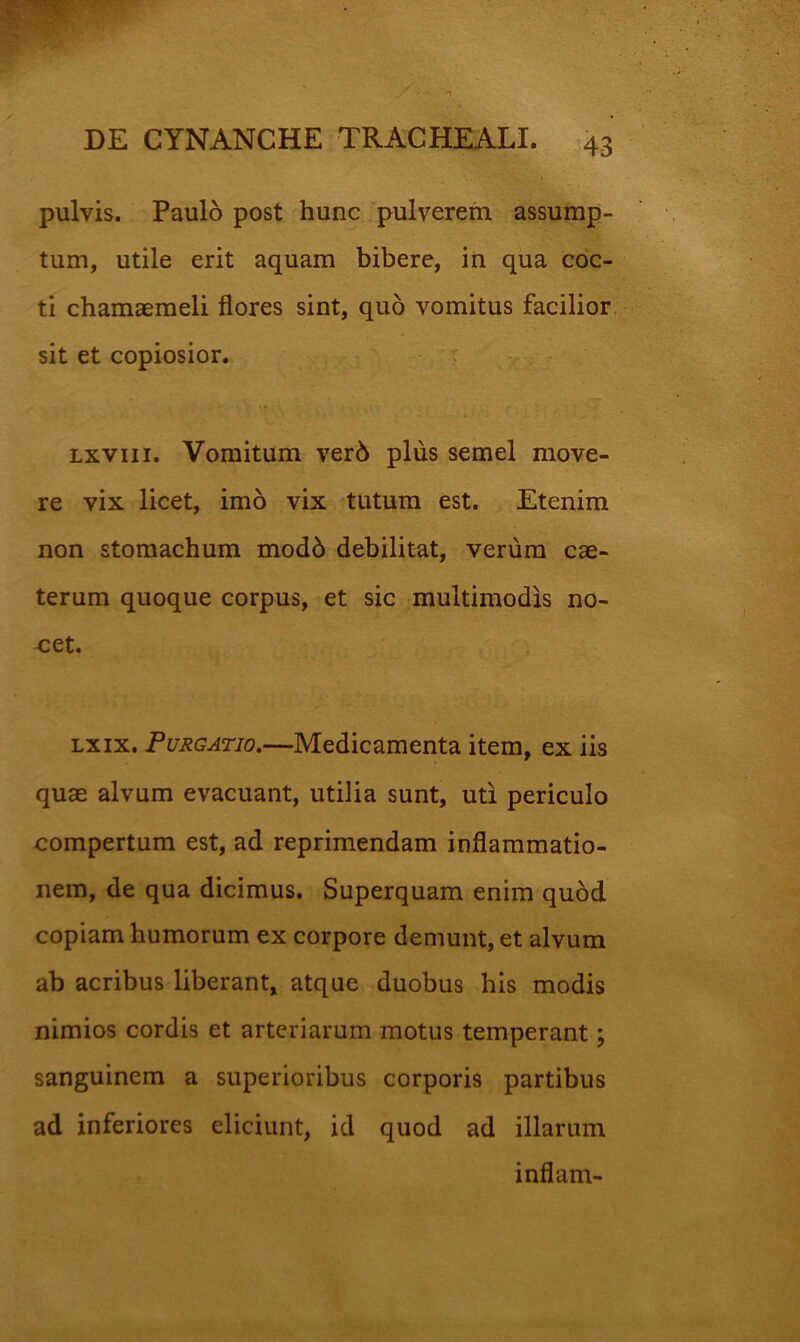 pulvis. Paulo post hunc pulverem assump- tum, utile erit aquam bibere, in qua coc- ti chamaemeli flores sint, quo vomitus facilior, sit et copiosior. Lxviii. Vomitum ver6 plus semel move- re vix licet, imo vix tutum est. Etenim non stomachum mod6 debilitat, verum cae- terum quoque corpus, et sic multimodis no- cet. Lxix. Purgatio,—Medicamenta item, ex iis quae alvum evacuant, utilia sunt, uti periculo compertum est, ad reprimendam inflammatio- nem, de qua dicimus. Superquam enim quod copiam humorum ex corpore demunt, et alvum ab acribus liberant, atque duobus his modis nimios cordis et arteriarum motus temperant; sanguinem a superioribus corporis partibus ad inferiores eliciunt, id quod ad illarum inflam-