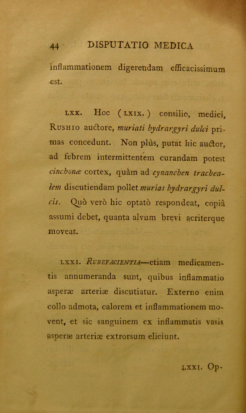 inflammationem digerendam efflcacissimum -est. Lxx. Hoc (Lxix.) consilio, medici, Rushio au6lore, muriati hydrargyri dulci pri- mas concedunt. Non plus, putat hic audior, ad febrem intermittentem curandam potest cinchonce cortex, qu^m ad cynanchen trachea- lem discutiendam pollet murias hydrargyri dul- cis. Quo vero hic optato respondeat, copia assumi debet, quanta alvum brevi acriterque moveat. Lxxi. Rubefacientia—etiam medicamen- tis annumeranda sunt, quibus inflammatio asperae arteriae discutiatur. Externo enim collo admota, calorem et inflammationem mo- vent, et sic sanguinem ex inflammatis vasis asperae arteriae extrorsum eliciunt. nxxi. Op-