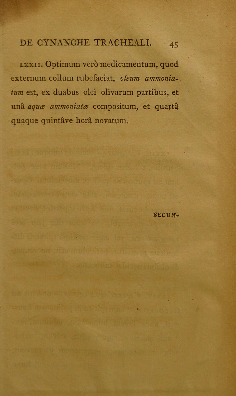 Lxxii. Optimum vero medicamentum, quod externum collum rubefaciat, oleum ammonia^. tum est, ex duabus olei olivarum partibus, et una aquce ammqniatce compositum, et quatta quaque quintave hora novatum. SECUlf-